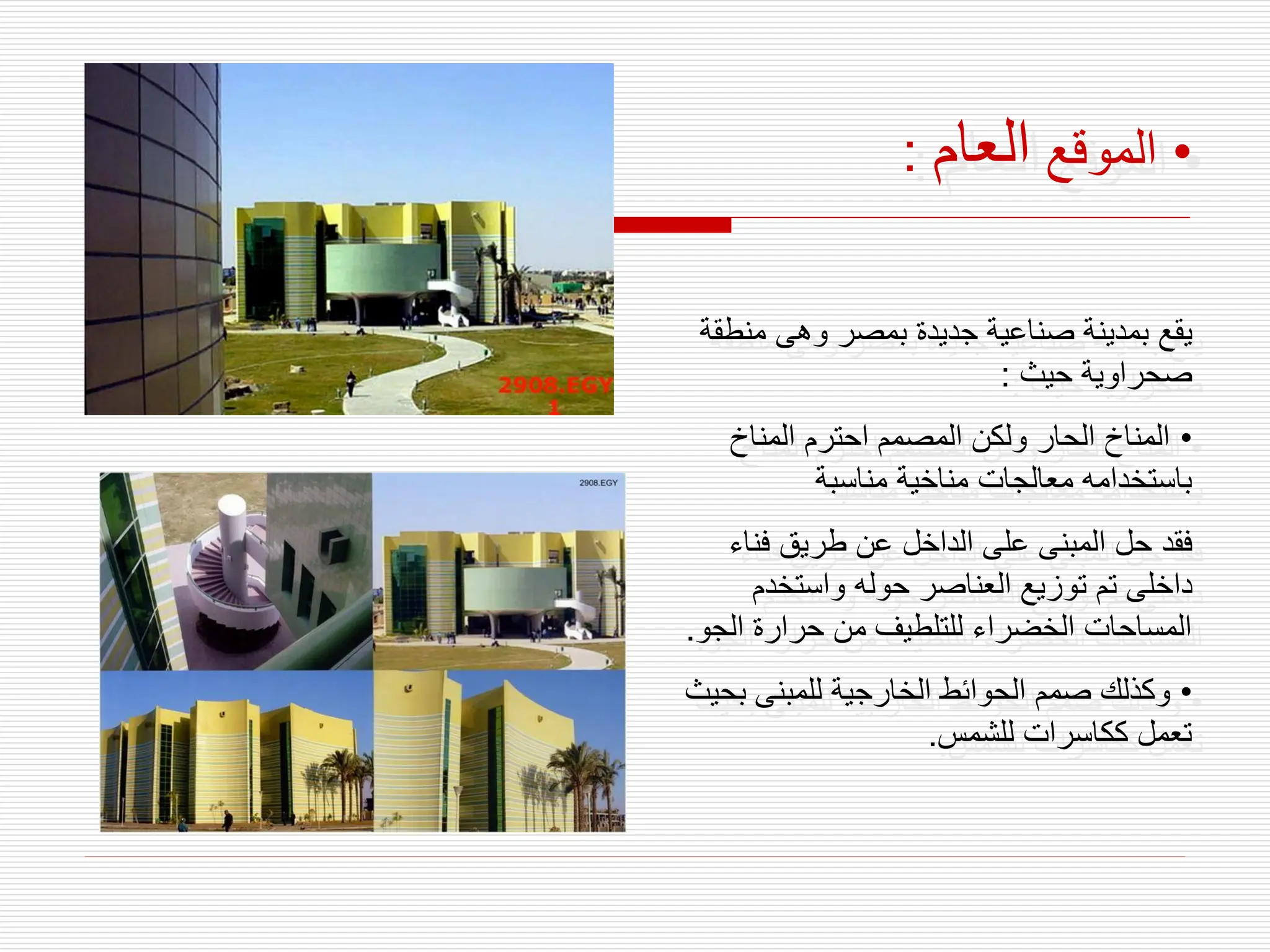 •
‫الموقع‬
‫العام‬
:
‫من‬ ‫وهى‬ ‫بمصر‬ ‫جديدة‬ ‫صناعية‬ ‫بمدينة‬ ‫يقع‬
‫طقة‬
‫حيث‬ ‫صحراوية‬
:
•
‫المناخ‬ ‫احترم‬ ‫المصمم‬ ‫ولكن‬ ‫الحار‬ ‫المناخ‬
‫مناسبة‬ ‫مناخية‬ ‫معالجات‬ ‫باستخدامه‬
‫فنا‬ ‫طريق‬ ‫عن‬ ‫الداخل‬ ‫على‬ ‫المبنى‬ ‫حل‬ ‫فقد‬
‫ء‬
‫واستخدم‬ ‫حوله‬ ‫العناصر‬ ‫توزيع‬ ‫تم‬ ‫داخلى‬
‫الج‬ ‫حرارة‬ ‫من‬ ‫للتلطيف‬ ‫الخضراء‬ ‫المساحات‬
‫و‬
.
•
‫ب‬ ‫للمبنى‬ ‫الخارجية‬ ‫الحوائط‬ ‫صمم‬ ‫وكذلك‬
‫حيث‬
‫للشمس‬ ‫ككاسرات‬ ‫تعمل‬
.
 