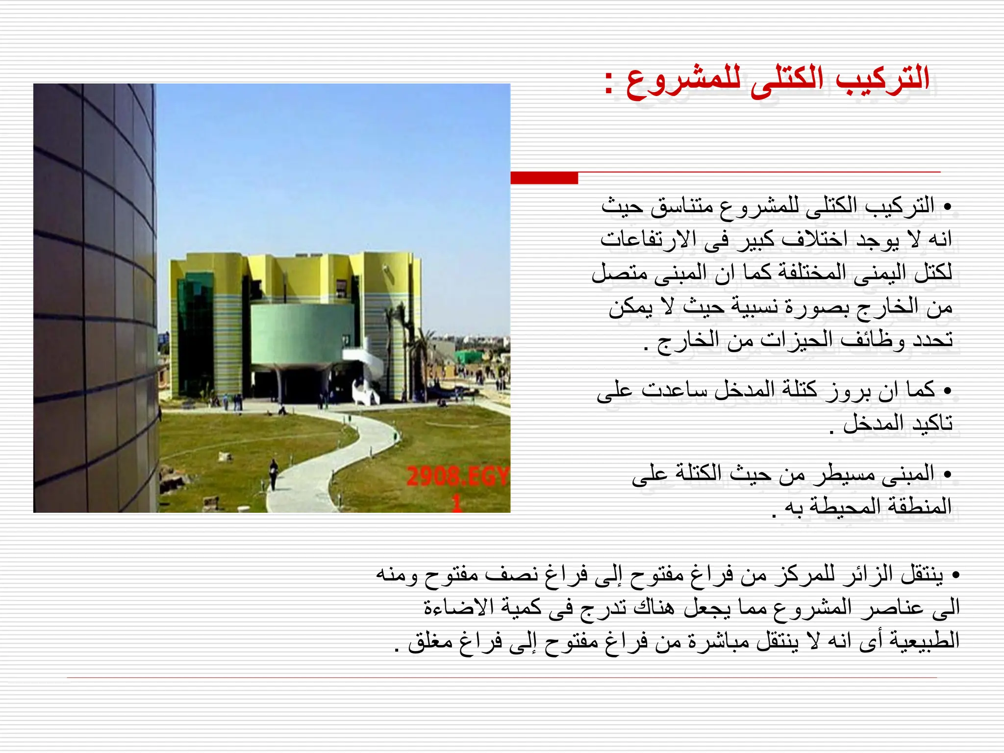 ‫للمشروع‬ ‫الكتلى‬ ‫التركيب‬
:
•
‫متناسق‬ ‫للمشروع‬ ‫الكتلى‬ ‫التركيب‬
‫حيث‬
‫االرتف‬ ‫فى‬ ‫كبير‬ ‫اختالف‬ ‫يوجد‬ ‫ال‬ ‫انه‬
‫اعات‬
‫المبنى‬ ‫ان‬ ‫كما‬ ‫المختلفة‬ ‫اليمنى‬ ‫لكتل‬
‫متصل‬
‫يمك‬ ‫ال‬ ‫حيث‬ ‫نسبية‬ ‫بصورة‬ ‫الخارج‬ ‫من‬
‫ن‬
‫الخارج‬ ‫من‬ ‫الحيزات‬ ‫وظائف‬ ‫تحدد‬
.
•
‫على‬ ‫ساعدت‬ ‫المدخل‬ ‫كتلة‬ ‫بروز‬ ‫ان‬ ‫كما‬
‫المدخل‬ ‫تاكيد‬
.
•
‫على‬ ‫الكتلة‬ ‫حيث‬ ‫من‬ ‫مسيطر‬ ‫المبنى‬
‫به‬ ‫المحيطة‬ ‫المنطقة‬
.
•
‫مفت‬ ‫نصف‬ ‫فراغ‬ ‫إلى‬ ‫مفتوح‬ ‫فراغ‬ ‫من‬ ‫للمركز‬ ‫الزائر‬ ‫ينتقل‬
‫ومنه‬ ‫وح‬
‫االضاءة‬ ‫كمية‬ ‫فى‬ ‫تدرج‬ ‫هناك‬ ‫يجعل‬ ‫مما‬ ‫المشروع‬ ‫عناصر‬ ‫الى‬
‫فراغ‬ ‫إلى‬ ‫مفتوح‬ ‫فراغ‬ ‫من‬ ‫مباشرة‬ ‫ينتقل‬ ‫ال‬ ‫انه‬ ‫أى‬ ‫الطبيعية‬
‫مغلق‬
.
 