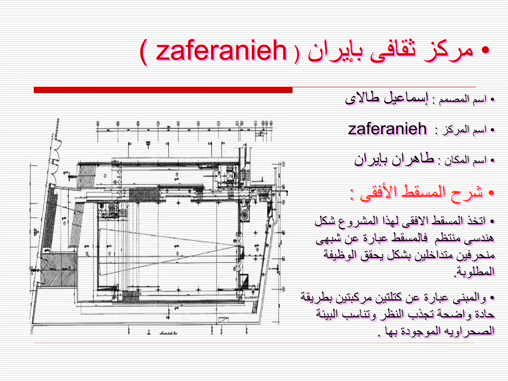 •
‫بإيران‬ ‫ثقافى‬ ‫مركز‬
( zaferanieh )
•
‫المصمم‬ ‫اسم‬
:
‫طاالى‬ ‫إسماعيل‬
•
‫المركز‬ ‫اسم‬
:
zaferanieh
•
‫المكان‬ ‫اسم‬
:
‫بإيران‬ ‫طاهران‬
•
‫األفقى‬ ‫المسقط‬ ‫شرح‬
:
•
‫شكل‬ ‫المشروع‬ ‫لهذا‬ ‫االفقى‬ ‫المسقط‬ ‫اتخذ‬
‫شبهى‬ ‫عن‬ ‫عبارة‬ ‫فالمسقط‬ ‫منتظم‬ ‫هندسى‬
‫الوظي‬ ‫يحقق‬ ‫بشكل‬ ‫متداخلين‬ ‫منحرفين‬
‫فة‬
‫المطلوبة‬
.
•
‫مركبتين‬ ‫كتلتين‬ ‫عن‬ ‫عبارة‬ ‫والمبنى‬
‫بطريقة‬
‫البيئ‬ ‫وتناسب‬ ‫النظر‬ ‫تجذب‬ ‫واضحة‬ ‫حادة‬
‫ة‬
‫بها‬ ‫الموجودة‬ ‫الصحراويه‬
.
 