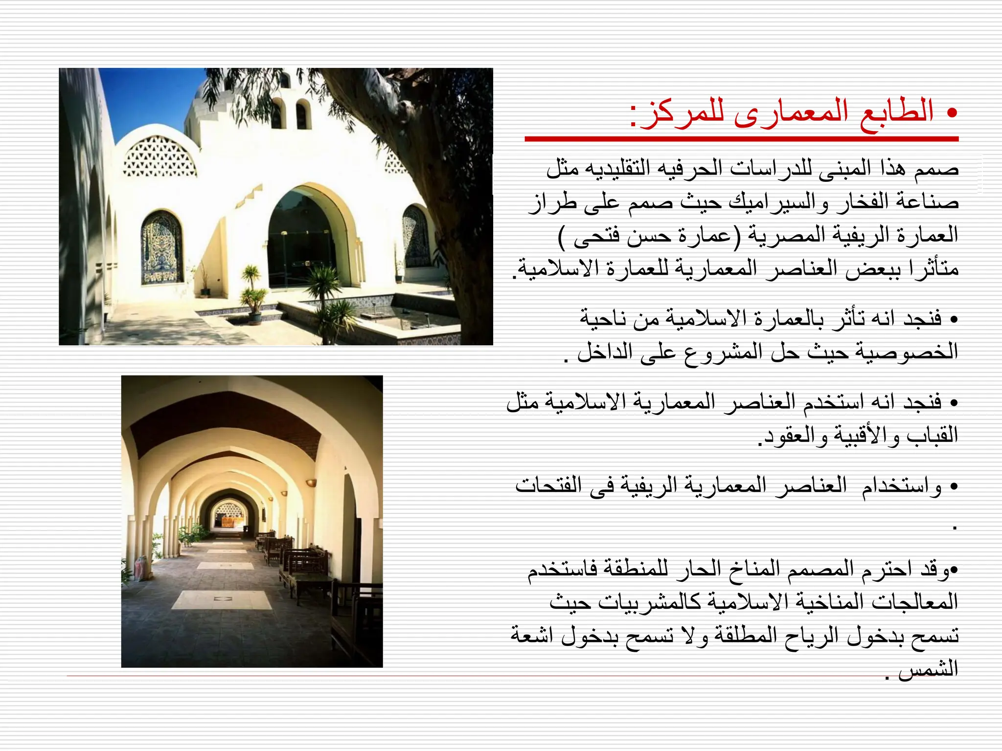 •
‫للمركز‬ ‫المعمارى‬ ‫الطابع‬
:
‫التقليديه‬ ‫الحرفيه‬ ‫للدراسات‬ ‫المبنى‬ ‫هذا‬ ‫صمم‬
‫مثل‬
‫طرا‬ ‫على‬ ‫صمم‬ ‫حيث‬ ‫والسيراميك‬ ‫الفخار‬ ‫صناعة‬
‫ز‬
‫المصرية‬ ‫الريفية‬ ‫العمارة‬
(
‫فتحى‬ ‫حسن‬ ‫عمارة‬
)
‫االس‬ ‫للعمارة‬ ‫المعمارية‬ ‫العناصر‬ ‫ببعض‬ ‫متأثرا‬
‫المية‬
.
•
‫ناحية‬ ‫من‬ ‫االسالمية‬ ‫بالعمارة‬ ‫تأثر‬ ‫انه‬ ‫فنجد‬
‫الداخل‬ ‫على‬ ‫المشروع‬ ‫حل‬ ‫حيث‬ ‫الخصوصية‬
.
•
‫االسالمي‬ ‫المعمارية‬ ‫العناصر‬ ‫استخدم‬ ‫انه‬ ‫فنجد‬
‫مثل‬ ‫ة‬
‫والعقود‬ ‫واألقبية‬ ‫القباب‬
.
•
‫ال‬ ‫فى‬ ‫الريفية‬ ‫المعمارية‬ ‫العناصر‬ ‫واستخدام‬
‫فتحات‬
.
•
‫فاست‬ ‫للمنطقة‬ ‫الحار‬ ‫المناخ‬ ‫المصمم‬ ‫احترم‬ ‫وقد‬
‫خدم‬
‫حيث‬ ‫كالمشربيات‬ ‫االسالمية‬ ‫المناخية‬ ‫المعالجات‬
‫ا‬ ‫بدخول‬ ‫تسمح‬ ‫وال‬ ‫المطلقة‬ ‫الرياح‬ ‫بدخول‬ ‫تسمح‬
‫شعة‬
‫الشمس‬
.
 