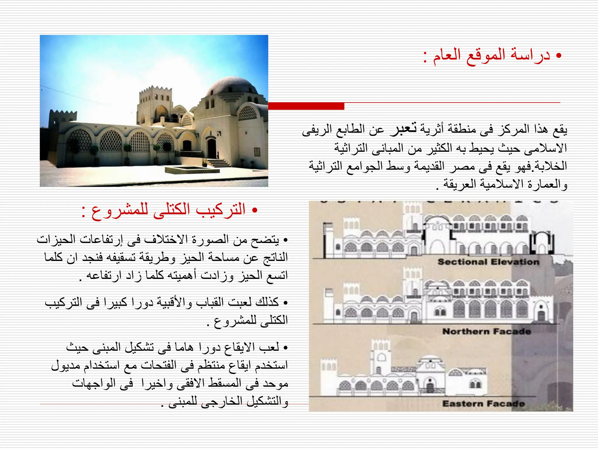 •
‫العام‬ ‫الموقع‬ ‫دراسة‬
:
‫أثرية‬ ‫منطقة‬ ‫فى‬ ‫المركز‬ ‫هذا‬ ‫يقع‬
‫تعبر‬
‫ا‬ ‫الطابع‬ ‫عن‬
‫لريفى‬
‫التراثي‬ ‫المبانى‬ ‫من‬ ‫الكثير‬ ‫به‬ ‫يحيط‬ ‫حيث‬ ‫االسالمى‬
‫ة‬
‫الخالبة‬
.
‫التر‬ ‫الجوامع‬ ‫وسط‬ ‫القديمة‬ ‫مصر‬ ‫فى‬ ‫يقع‬ ‫فهو‬
‫اثية‬
‫العريقة‬ ‫االسالمية‬ ‫والعمارة‬
.
•
‫للمشروع‬ ‫الكتلى‬ ‫التركيب‬
:
•
‫الح‬ ‫إرتفاعات‬ ‫فى‬ ‫االختالف‬ ‫الصورة‬ ‫من‬ ‫يتضح‬
‫يزات‬
‫فنجد‬ ‫تسقيفه‬ ‫وطريقة‬ ‫الحيز‬ ‫مساحة‬ ‫عن‬ ‫الناتج‬
‫كلما‬ ‫ان‬
‫ارتفاعه‬ ‫زاد‬ ‫كلما‬ ‫أهميته‬ ‫وزادت‬ ‫الحيز‬ ‫اتسع‬
.
•
‫ا‬ ‫فى‬ ‫كبيرا‬ ‫دورا‬ ‫واألقبية‬ ‫القباب‬ ‫لعبت‬ ‫كذلك‬
‫لتركيب‬
‫للمشروع‬ ‫الكتلى‬
.
•
‫حيث‬ ‫المبنى‬ ‫تشكيل‬ ‫فى‬ ‫هاما‬ ‫دورا‬ ‫االيقاع‬ ‫لعب‬
‫م‬ ‫استخدام‬ ‫مع‬ ‫الفتحات‬ ‫فى‬ ‫منتظم‬ ‫ايقاع‬ ‫استخدم‬
‫ديول‬
‫الواجهات‬ ‫فى‬ ‫واخيرا‬ ‫االفقى‬ ‫المسقط‬ ‫فى‬ ‫موحد‬
‫للمبنى‬ ‫الخارجى‬ ‫والتشكيل‬
.
 