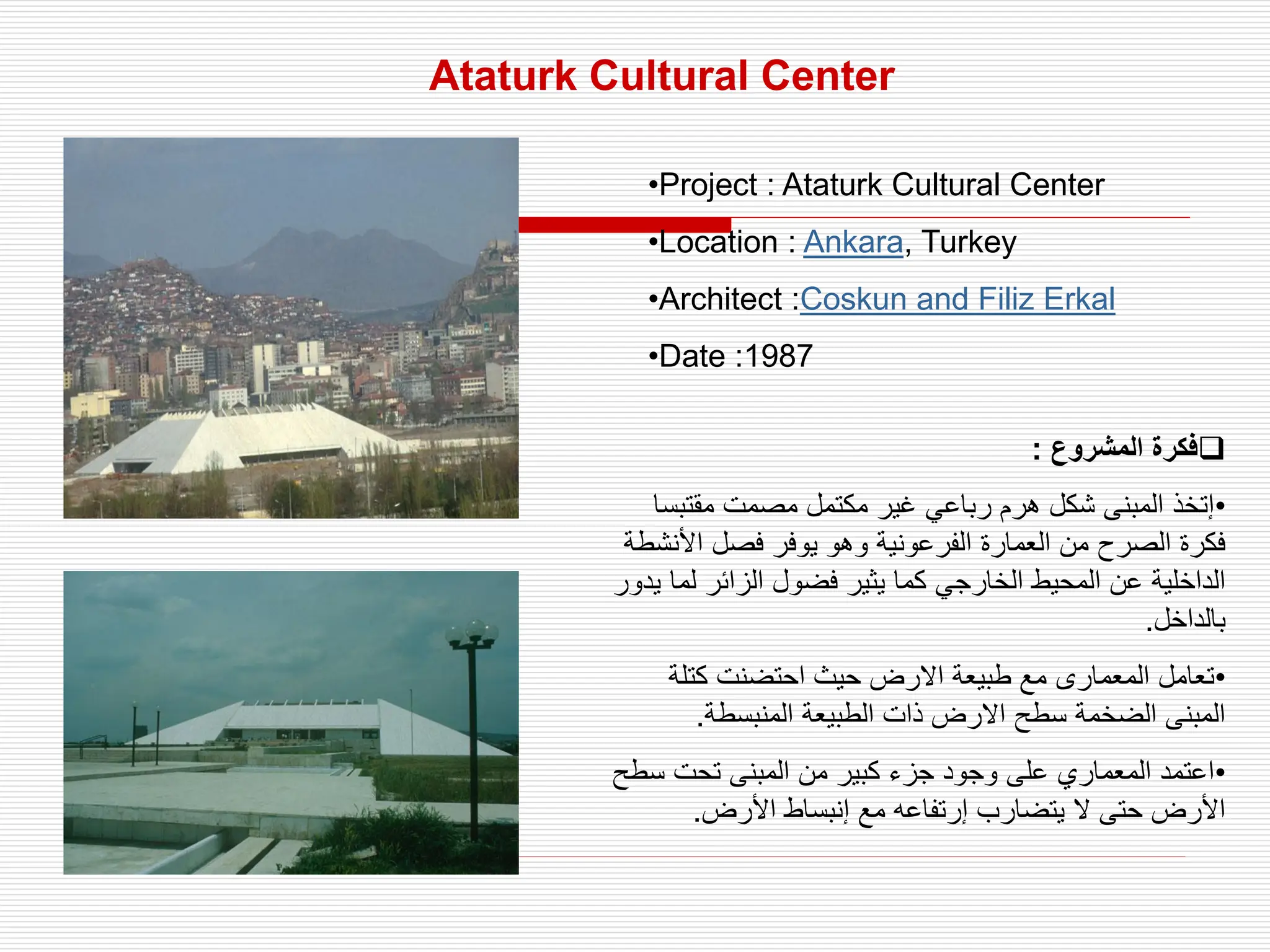 Ataturk Cultural Center
•Project : Ataturk Cultural Center
•Location : Ankara, Turkey
•Architect :Coskun and Filiz Erkal
•Date :1987

‫المشروع‬ ‫فكرة‬
:
•
‫مقتب‬ ‫مصمت‬ ‫مكتمل‬ ‫غير‬ ‫رباعي‬ ‫هرم‬ ‫شكل‬ ‫المبنى‬ ‫إتخذ‬
‫سا‬
‫األن‬ ‫فصل‬ ‫يوفر‬ ‫وهو‬ ‫الفرعونية‬ ‫العمارة‬ ‫من‬ ‫الصرح‬ ‫فكرة‬
‫شطة‬
‫ل‬ ‫الزائر‬ ‫فضول‬ ‫يثير‬ ‫كما‬ ‫الخارجي‬ ‫المحيط‬ ‫عن‬ ‫الداخلية‬
‫يدور‬ ‫ما‬
‫بالداخل‬
.
•
‫كتلة‬ ‫احتضنت‬ ‫حيث‬ ‫االرض‬ ‫طبيعة‬ ‫مع‬ ‫المعمارى‬ ‫تعامل‬
‫المنبسطة‬ ‫الطبيعة‬ ‫ذات‬ ‫االرض‬ ‫سطح‬ ‫الضخمة‬ ‫المبنى‬
.
•
‫س‬ ‫تحت‬ ‫المبنى‬ ‫من‬ ‫كبير‬ ‫جزء‬ ‫وجود‬ ‫على‬ ‫المعماري‬ ‫اعتمد‬
‫طح‬
‫األرض‬ ‫إنبساط‬ ‫مع‬ ‫إرتفاعه‬ ‫يتضارب‬ ‫ال‬ ‫حتى‬ ‫األرض‬
.
 