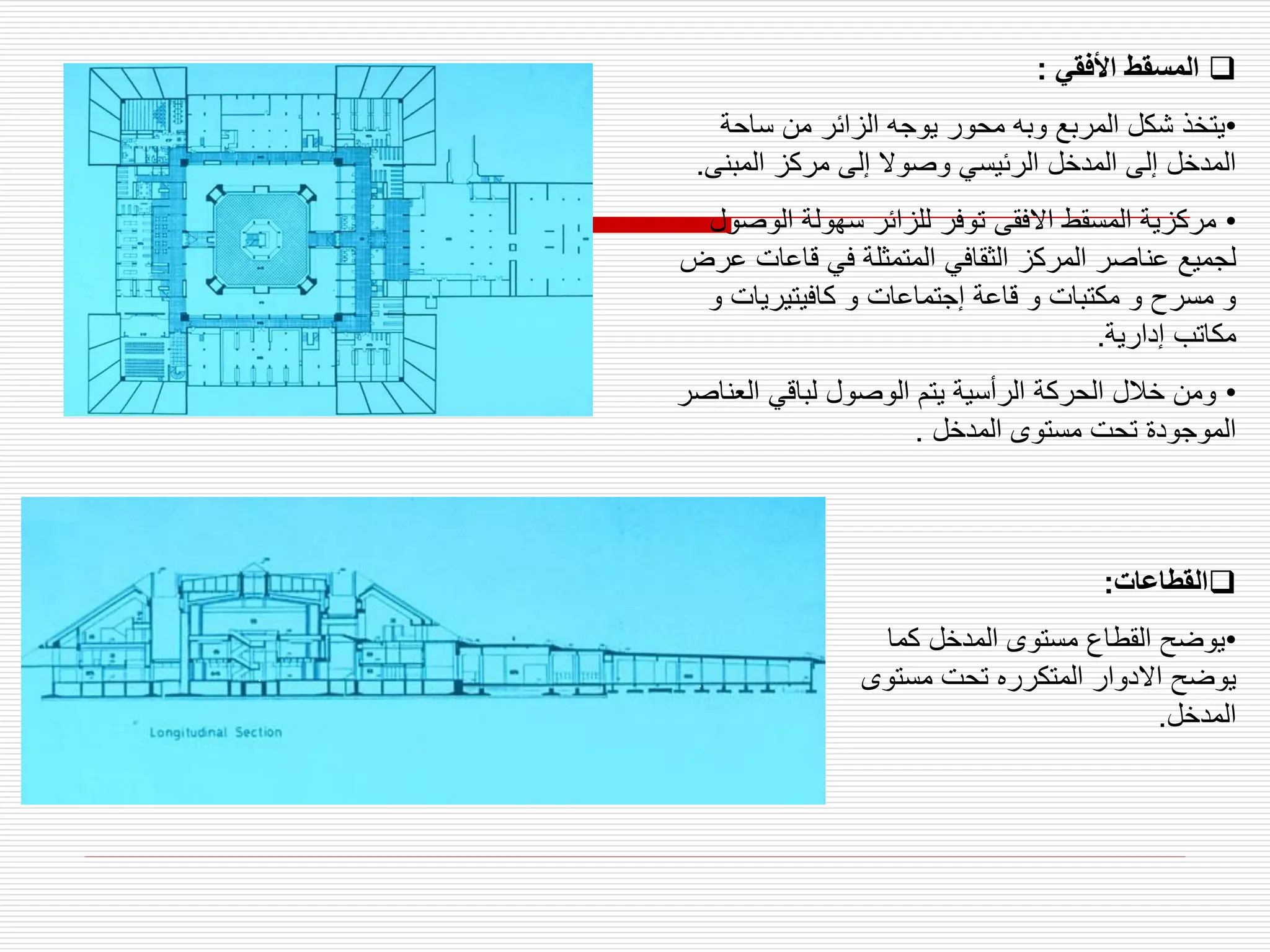 
‫القطاعات‬
:
•
‫كما‬ ‫المدخل‬ ‫مستوى‬ ‫القطاع‬ ‫يوضح‬
‫مست‬ ‫تحت‬ ‫المتكرره‬ ‫االدوار‬ ‫يوضح‬
‫وى‬
‫المدخل‬
.

‫األفقي‬ ‫المسقط‬
:
•
‫ساحة‬ ‫من‬ ‫الزائر‬ ‫يوجه‬ ‫محور‬ ‫وبه‬ ‫المربع‬ ‫شكل‬ ‫يتخذ‬
‫المبن‬ ‫مركز‬ ‫إلى‬ ‫وصوال‬ ‫الرئيسي‬ ‫المدخل‬ ‫إلى‬ ‫المدخل‬
‫ى‬
.
•
‫الوص‬ ‫سهولة‬ ‫للزائر‬ ‫توفر‬ ‫االفقى‬ ‫المسقط‬ ‫مركزية‬
‫ول‬
‫قاعات‬ ‫في‬ ‫المتمثلة‬ ‫الثقافي‬ ‫المركز‬ ‫عناصر‬ ‫لجميع‬
‫عرض‬
‫كافيتيريات‬ ‫و‬ ‫إجتماعات‬ ‫قاعة‬ ‫و‬ ‫مكتبات‬ ‫و‬ ‫مسرح‬ ‫و‬
‫و‬
‫إدارية‬ ‫مكاتب‬
.
•
‫الع‬ ‫لباقي‬ ‫الوصول‬ ‫يتم‬ ‫الرأسية‬ ‫الحركة‬ ‫خالل‬ ‫ومن‬
‫ناصر‬
‫المدخل‬ ‫مستوى‬ ‫تحت‬ ‫الموجودة‬
.
 