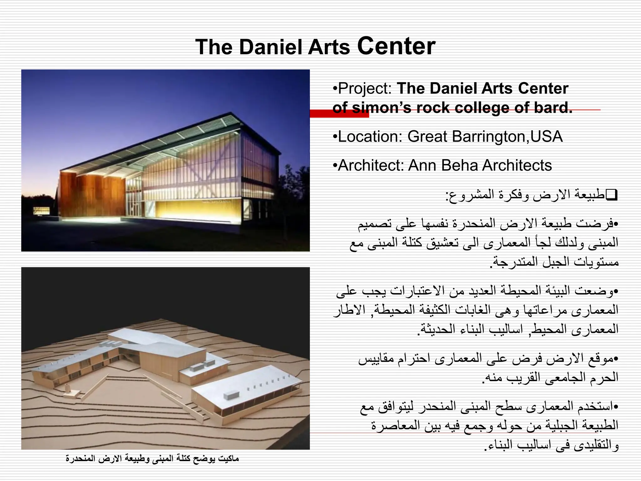 The Daniel Arts Center
•Project: The Daniel Arts Center
of simon’s rock college of bard.
•Location: Great Barrington,USA
•Architect: Ann Beha Architects

‫المشروع‬ ‫وفكرة‬ ‫االرض‬ ‫طبيعة‬
:
•
‫تصم‬ ‫على‬ ‫نفسها‬ ‫المنحدرة‬ ‫االرض‬ ‫طبيعة‬ ‫فرضت‬
‫يم‬
‫المب‬ ‫كتلة‬ ‫تعشيق‬ ‫الى‬ ‫المعمارى‬ ‫لجأ‬ ‫ولدلك‬ ‫المبنى‬
‫مع‬ ‫نى‬
‫المتدرجة‬ ‫الجبل‬ ‫مستويات‬
.
•
‫يجب‬ ‫االعتبارات‬ ‫من‬ ‫العديد‬ ‫المحيطة‬ ‫البيئة‬ ‫وضعت‬
‫على‬
‫المحيطة‬ ‫الكثيفة‬ ‫الغابات‬ ‫وهى‬ ‫مراعاتها‬ ‫المعمارى‬
,
‫اال‬
‫طار‬
‫المحيط‬ ‫المعمارى‬
,
‫الحديثة‬ ‫البناء‬ ‫اساليب‬
.
•
‫مقاييس‬ ‫احترام‬ ‫المعمارى‬ ‫على‬ ‫فرض‬ ‫االرض‬ ‫موقع‬
‫منه‬ ‫القريب‬ ‫الجامعى‬ ‫الحرم‬
.
•
‫م‬ ‫ليتوافق‬ ‫المنحدر‬ ‫المبنى‬ ‫سطح‬ ‫المعمارى‬ ‫استخدم‬
‫ع‬
‫المعاصر‬ ‫بين‬ ‫فيه‬ ‫وجمع‬ ‫حوله‬ ‫من‬ ‫الجبلية‬ ‫الطبيعة‬
‫ة‬
‫البناء‬ ‫اساليب‬ ‫فى‬ ‫والتقليدى‬
.
‫المنحدرة‬ ‫االرض‬ ‫وطبيعة‬ ‫المبنى‬ ‫كتلة‬ ‫يوضح‬ ‫ماكيت‬
 