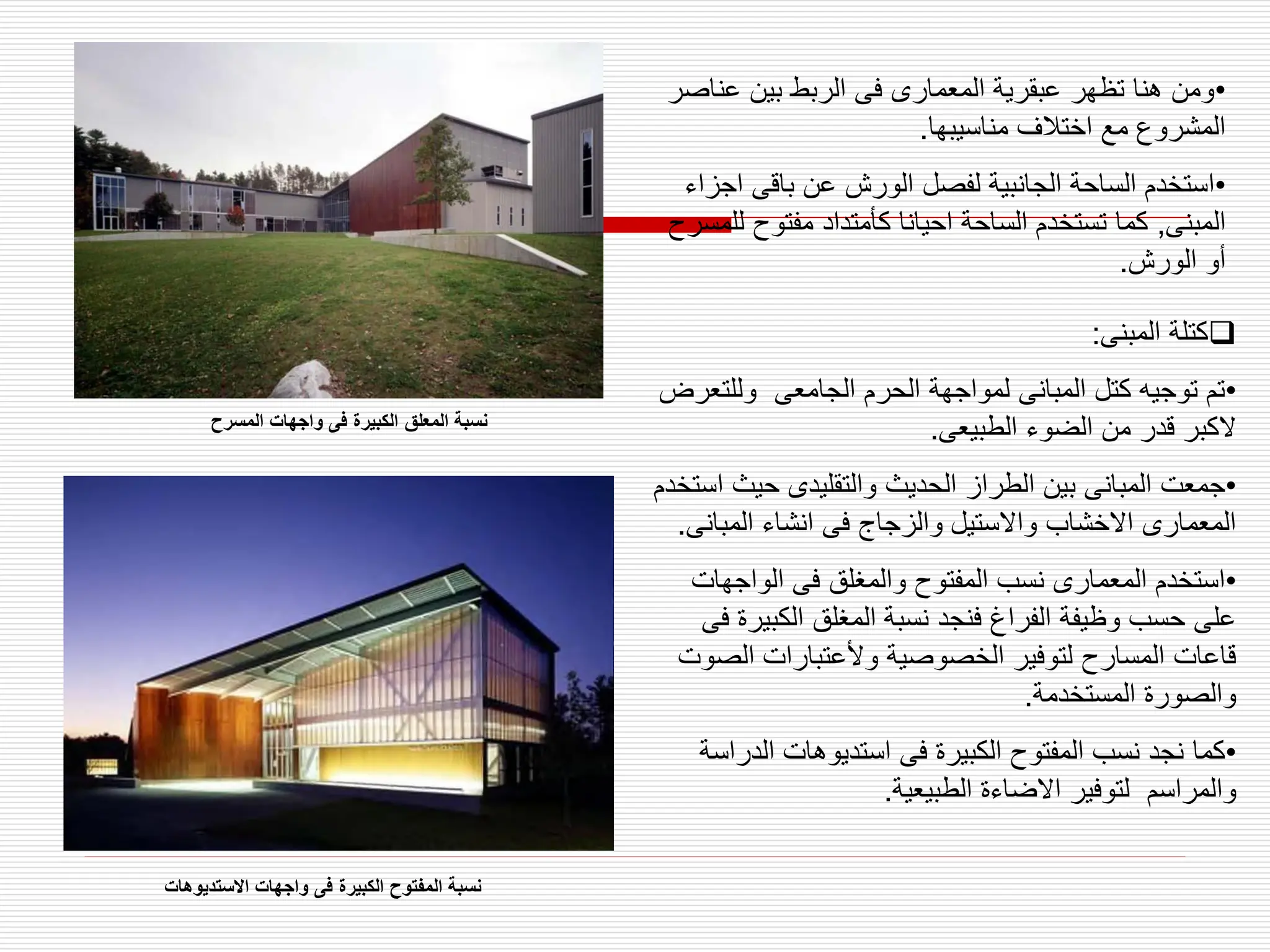 •
‫عن‬ ‫بين‬ ‫الربط‬ ‫فى‬ ‫المعمارى‬ ‫عبقرية‬ ‫تظهر‬ ‫هنا‬ ‫ومن‬
‫اصر‬
‫مناسيبها‬ ‫اختالف‬ ‫مع‬ ‫المشروع‬
.
•
‫ا‬ ‫باقى‬ ‫عن‬ ‫الورش‬ ‫لفصل‬ ‫الجانبية‬ ‫الساحة‬ ‫استخدم‬
‫جزاء‬
‫المبنى‬
,
‫ل‬ ‫مفتوح‬ ‫كأمتداد‬ ‫احيانا‬ ‫الساحة‬ ‫تستخدم‬ ‫كما‬
‫لمسرح‬
‫الورش‬ ‫أو‬
.

‫المبنى‬ ‫كتلة‬
:
•
‫وللت‬ ‫الجامعى‬ ‫الحرم‬ ‫لمواجهة‬ ‫المبانى‬ ‫كتل‬ ‫توجيه‬ ‫تم‬
‫عرض‬
‫الطبيعى‬ ‫الضوء‬ ‫من‬ ‫قدر‬ ‫الكبر‬
.
•
‫حيث‬ ‫والتقليدى‬ ‫الحديث‬ ‫الطراز‬ ‫بين‬ ‫المبانى‬ ‫جمعت‬
‫استخدم‬
‫المبان‬ ‫انشاء‬ ‫فى‬ ‫والزجاج‬ ‫واالستيل‬ ‫االخشاب‬ ‫المعمارى‬
‫ى‬
.
•
‫الواجها‬ ‫فى‬ ‫والمغلق‬ ‫المفتوح‬ ‫نسب‬ ‫المعمارى‬ ‫استخدم‬
‫ت‬
‫الكبي‬ ‫المغلق‬ ‫نسبة‬ ‫فنجد‬ ‫الفراغ‬ ‫وظيفة‬ ‫حسب‬ ‫على‬
‫فى‬ ‫رة‬
‫الص‬ ‫وألعتبارات‬ ‫الخصوصية‬ ‫لتوفير‬ ‫المسارح‬ ‫قاعات‬
‫وت‬
‫المستخدمة‬ ‫والصورة‬
.
•
‫الدر‬ ‫استديوهات‬ ‫فى‬ ‫الكبيرة‬ ‫المفتوح‬ ‫نسب‬ ‫نجد‬ ‫كما‬
‫اسة‬
‫الطبيعية‬ ‫االضاءة‬ ‫لتوفير‬ ‫والمراسم‬
.
‫المسرح‬ ‫واجهات‬ ‫فى‬ ‫الكبيرة‬ ‫المعلق‬ ‫نسبة‬
‫االستديوهات‬ ‫واجهات‬ ‫فى‬ ‫الكبيرة‬ ‫المفتوح‬ ‫نسبة‬
 