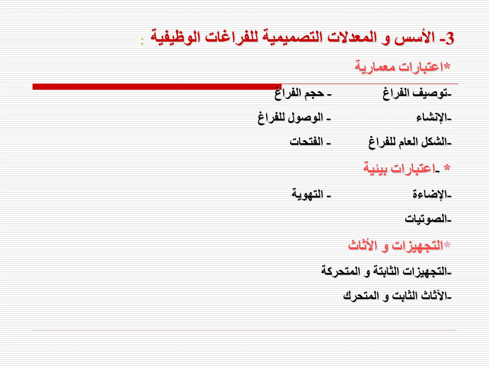 3
-
‫الوظيفية‬ ‫للفراغات‬ ‫التصميمية‬ ‫المعدالت‬ ‫و‬ ‫األسس‬
:
*
‫معمارية‬ ‫اعتبارات‬
-
‫الفراغ‬ ‫توصيف‬
-
‫الفراغ‬ ‫حجم‬
-
‫اإلنشاء‬
-
‫للفراغ‬ ‫الوصول‬
-
‫للفراغ‬ ‫العام‬ ‫الشكل‬
-
‫الفتحات‬
- *
‫بيئية‬ ‫اعتبارات‬
-
‫اإلضاءة‬
-
‫التهوية‬
-
‫الصوتيات‬
*
‫األثاث‬ ‫و‬ ‫التجهيزات‬
-
‫المتحركة‬ ‫و‬ ‫الثابتة‬ ‫التجهيزات‬
-
‫المتحرك‬ ‫و‬ ‫الثابت‬ ‫اآلثاث‬
 