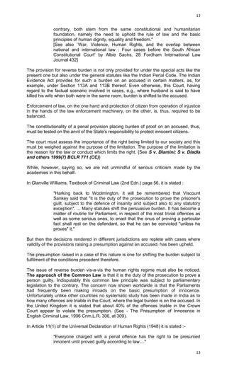 13

contrary, both stem from the same constitutional and humanitarian
foundation, namely the need to uphold the rule of law and the basic
principles of human dignity, equality and freedom."
[See also `War, Violence, Human Rights, and the overlap between
national and international law : Four cases before the South African
Constitutional Court' by Albie Sachs, 28 Fordham International Law
Journal 432]
The provision for reverse burden is not only provided for under the special acts like the
present one but also under the general statutes like the Indian Penal Code. The Indian
Evidence Act provides for such a burden on an accused in certain matters, as, for
example, under Section 113A and 113B thereof. Even otherwise, this Court, having
regard to the factual scenario involved in cases, e.g., where husband is said to have
killed his wife when both were in the same room, burden is shifted to the accused.
Enforcement of law, on the one hand and protection of citizen from operation of injustice
in the hands of the law enforcement machinery, on the other, is, thus, required to be
balanced.
The constitutionality of a penal provision placing burden of proof on an accused, thus,
must be tested on the anvil of the State's responsibility to protect innocent citizens.
The court must assess the importance of the right being limited to our society and this
must be weighed against the purpose of the limitation. The purpose of the limitation is
the reason for the law or conduct which limits the right. {See S v. Dlamini; S v. Dladla
and others 1999(7) BCLR 771 (CC)}
While, however, saying so, we are not unmindful of serious criticism made by the
academies in this behalf.
In Glanville Williams, Textbook of Criminal Law (2nd Edn.) page 56, it is stated :
"Harking back to Woolmington, it will be remembered that Viscount
Sankey said that "it is the duty of the prosecution to prove the prisoner's
guilt, subject to the defence of insanity and subject also to any statutory
exception". ... Many statutes shift the persuasive burden. It has become a
matter of routine for Parliament, in respect of the most trivial offences as
well as some serious ones, to enact that the onus of proving a particular
fact shall rest on the defendant, so that he can be convicted "unless he
proves" it."
But then the decisions rendered in different jurisdictions are replete with cases where
validity of the provisions raising a presumption against an accused, has been upheld.
The presumption raised in a case of this nature is one for shifting the burden subject to
fulfilment of the conditions precedent therefore.
The issue of reverse burden vis-a-vis the human rights regime must also be noticed.
The approach of the Common Law is that it is the duty of the prosecution to prove a
person guilty. Indisputably this common law principle was subject to parliamentary
legislation to the contrary. The concern now shown worldwide is that the Parliaments
had frequently been making inroads on the basic presumption of innocence.
Unfortunately unlike other countries no systematic study has been made in India as to
how many offences are triable in the Court, where the legal burden is on the accused. In
the United Kingdom it is stated that about 40% of the offences triable in the Crown
Court appear to violate the presumption. (See - The Presumption of Innocence in
English Criminal Law, 1996 Crim.L.R. 306, at 309).
In Article 11(1) of the Universal Declaration of Human Rights (1948) it is stated :"Everyone charged with a penal offence has the right to be presumed
innocent until proved guilty according to law...."
13

 