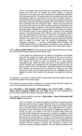 15

"There is a paradox at the heart of all criminal procedure in that the more
serious the crime and the greater the public interest in securing
convictions of the guilty, the more important do constitutional protections
of the accused become. The starting point of any balancing enquiry where
constitutional rights are concerned must be that the public interest in
ensuring that innocent people are not convicted and subjected to ignominy
and heavy sentences massively outweighs the public interest in ensuring
that a particular criminal is brought to book... Hence the presumption of
innocence, which serves not only to protect a particular individual on trial,
but to maintain public confidence in the enduring integrity and security of
the legal system. Reference to the prevalence and severity of a certain
crime therefore does not add anything new or special to the balancing
exercise. The perniciousness of the offence is one of the givens, against
which the presumption of innocence is pitted from the beginning, not a
new element to be put into the scales as part of a justificatory balancing
exercise. If this were not so, the ubiquity and ugliness argument could be
used in relation to murder, rape, car- jacking, housebreaking, drugsmuggling, corruption . . . the list is unfortunately almost endless, and
nothing would be left of the presumption of innocence, save, perhaps, for
its relic status as a doughty defender of rights in the most trivial of cases".
In R. v. Hansen [(2007) NZSC 7], while construing Section 6(6) of the Misuse of Drugs
Act, 1975 the New Zealand Supreme Court held as under :
"In the context of a prosecution for an offence of possession of controlled
drugs for the purpose of supply, that reversal of the onus of proof is
obviously inconsistent with the aspect of the presumption of innocence
that requires the Crown to prove all elements of a crime beyond
reasonable doubt. While the Crown must prove to that standard that the
person charged was in possession of the stipulated quantity of drugs, the
jury can convict even if it is left with a reasonable doubt on the evidence
over whether the accused had the purpose of supply of the drugs
concerned. Indeed, as Lord Steyn pointed out in R v. Lambert, the jury is
obliged to convict if the version of the accused is as likely to be true as
not."
13. However, in our opinion, limited inroad on presumption would be justified. We may
consider the question from another angle.
The doctrine of res ipsa loquitur providing for a reverse burden has been applied not
only in civil proceedings but also in criminal proceedings.
[See Alimuddin v. King Emperor (1945 Nagpur Law Journal 300]. In Home v.
Dorset Yacht Company [1970(2) ALL E.R. 294], House of Lords developed the
common law principle and evolved a presumptive duty to care.
It is, however, of some interest to note that in Syed Akbar v. State of Karnataka [AIR
1979 SC 1848] this Court held :
"28. In our opinion, for reasons that follow, the first line of approach which
tends to give the maxim a larger effect than that of a merely permissive
inference, by laying down that the application of the maxim shifts or casts,
even in the first instance, the burden on the defendant who in order to
exculpate himself must rebut the presumption of negligence against him,
cannot, as such, be invoked in the trial of criminal cases where the
accused stands charged for causing injury or death by negligent or rash
act. The primary reasons for non-application of this abstract doctrine of res
ipsa loquitur to criminal trials are : Firstly, in a criminal trial, the burden of
proving everything essential to the establishment of the charge against the
accused always rests on the prosecution, as every man is presumed to be
innocent until the contrary is proved, and criminality is never to be
presumed subject to statutory exception. No such statutory exception has
15

 