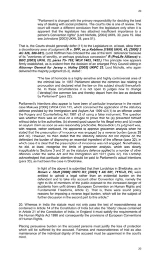 20

"Parliament is charged with the primary responsibility for deciding the best
way of dealing with social problems. The court's role is one of review. The
court will reach a different conclusion from the legislature only when it is
apparent that the legislature has attached insufficient importance to a
person's Convention rights" (Lord Nicholls, [2004] UKHL 30, para 19. Also
see Johnstone [2003] UKHL 28, para 51).
That is, the Courts should generally defer (11) to the Legislature or, at least, allow them
a discretionary area of judgment (R v. DPP, ex p Kebilene [1999] UKHL 43; [2000] 2
AC 326, 380-381). (Lord Hoffman has criticised the use of the term `deference' because
of its "overtones of servility, or perhaps gratuitous concession" R (ProLife Alliance) v.
BBC [2003] UKHL 23, paras 75- 762; WLR 1403, 1422.) This principle now appears
firmly established, as is evident from the decision of an enlarged Privy Council sitting in
Attorney- General for Jersey v. Holley [2005] UKPC 23. Lord Nicholls, who again
delivered the majority judgment (6-3), stated :
"The law of homicide is a highly sensitive and highly controversial area of
the criminal law. In 1957 Parliament altered the common law relating to
provocation and declared what the law on this subject should thenceforth
be. In these circumstances it is not open to judges now to change
(`develop') the common law and thereby depart from the law as declared
by Parliament" (para 22).
Parliament's intentions also appear to have been of particular importance in the recent
case Makuwa [2006] EWCA Crim 175, which concerned the application of the statutory
defence provided by the Immigration and Asylum Act 1999 s31(1) to an offence under
the Forgery and Counterfeiting Act 1981 s3 of using a false instrument. The question
was whether there was an onus on a refugee to prove that he (a) presented himself
without delay to the authorities; (b) showed good cause for his illegal entry and (c) made
an asylum claim as soon as was reasonably practicable. Moore-Bick LJ's judgment was,
with respect, rather confused. He appeared to approve gravamen analysis when he
stated that the presumption of innocence was engaged by a reverse burden (paras 28
and 36). However, he then stated that the statutory defence did not impose on the
defendant the burden of disproving an essential ingredient of the offence (para 32), in
which case it is clear that the presumption of innocence was not engaged. Nonetheless,
he did, at least, recognise the limits of gravamen analysis, which was clearly
inapplicable to Sections 3 and 31 as the statutory defence applied to a number of other
offences under the same Act and the Immigration Act 1971 (para 32). His Lordship
acknowledged that particular attention should be paid to Parliament's actual intentions
(para 33), as had been the case in Sheldrake.
In light of the above it is submitted that their Lordships in Sheldrake, as in
Brown v. Stott [2000] UKPC D3; [2003] 1 AC 681, 711C-D, PC, were
entitled to uphold a legal rather than an evidential burden on the
defendant and to take into account other Convention rights, namely the
right to life of members of the public exposed to the increased danger of
accidents from unfit drivers (European Convention on Human Rights and
Fundamental Freedoms, Article 2). That is, there were sound policy
reasons for imposing a reverse legal burden, which will be the subject of
further discussion in the second part to this article."
20. Whereas in India the statute must not only pass the test of reasonableness as
contained in Article 14 of the Constitution of India but also the `liberty' clause contained
in Article 21 of the Constitution of India, in England it must satisfy the requirements of
the Human Rights Act 1998 and consequently the provisions of European Conventions
of Human Rights.
Placing persuasive burden on the accused persons must justify the loss of protection
which will be suffered by the accused. Fairness and reasonableness of trial as also
maintenance of the individual dignity of the accused must be uppermost in the court's
mind.

20

 