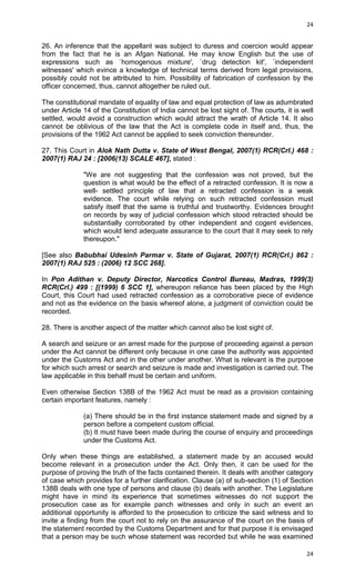 24

26. An inference that the appellant was subject to duress and coercion would appear
from the fact that he is an Afgan National. He may know English but the use of
expressions such as `homogenous mixture', `drug detection kit', `independent
witnesses' which evince a knowledge of technical terms derived from legal provisions,
possibly could not be attributed to him. Possibility of fabrication of confession by the
officer concerned, thus, cannot altogether be ruled out.
The constitutional mandate of equality of law and equal protection of law as adumbrated
under Article 14 of the Constitution of India cannot be lost sight of. The courts, it is well
settled, would avoid a construction which would attract the wrath of Article 14. It also
cannot be oblivious of the law that the Act is complete code in itself and, thus, the
provisions of the 1962 Act cannot be applied to seek conviction thereunder.
27. This Court in Alok Nath Dutta v. State of West Bengal, 2007(1) RCR(Crl.) 468 :
2007(1) RAJ 24 : [2006(13) SCALE 467], stated :
"We are not suggesting that the confession was not proved, but the
question is what would be the effect of a retracted confession. It is now a
well- settled principle of law that a retracted confession is a weak
evidence. The court while relying on such retracted confession must
satisfy itself that the same is truthful and trustworthy. Evidences brought
on records by way of judicial confession which stood retracted should be
substantially corroborated by other independent and cogent evidences,
which would lend adequate assurance to the court that it may seek to rely
thereupon."
[See also Babubhai Udesinh Parmar v. State of Gujarat, 2007(1) RCR(Crl.) 862 :
2007(1) RAJ 525 : (2006) 12 SCC 268].
In Pon Adithan v. Deputy Director, Narcotics Control Bureau, Madras, 1999(3)
RCR(Crl.) 499 : [(1999) 6 SCC 1], whereupon reliance has been placed by the High
Court, this Court had used retracted confession as a corroborative piece of evidence
and not as the evidence on the basis whereof alone, a judgment of conviction could be
recorded.
28. There is another aspect of the matter which cannot also be lost sight of.
A search and seizure or an arrest made for the purpose of proceeding against a person
under the Act cannot be different only because in one case the authority was appointed
under the Customs Act and in the other under another. What is relevant is the purpose
for which such arrest or search and seizure is made and investigation is carried out. The
law applicable in this behalf must be certain and uniform.
Even otherwise Section 138B of the 1962 Act must be read as a provision containing
certain important features, namely :
(a) There should be in the first instance statement made and signed by a
person before a competent custom official.
(b) It must have been made during the course of enquiry and proceedings
under the Customs Act.
Only when these things are established, a statement made by an accused would
become relevant in a prosecution under the Act. Only then, it can be used for the
purpose of proving the truth of the facts contained therein. It deals with another category
of case which provides for a further clarification. Clause (a) of sub-section (1) of Section
138B deals with one type of persons and clause (b) deals with another. The Legislature
might have in mind its experience that sometimes witnesses do not support the
prosecution case as for example panch witnesses and only in such an event an
additional opportunity is afforded to the prosecution to criticize the said witness and to
invite a finding from the court not to rely on the assurance of the court on the basis of
the statement recorded by the Customs Department and for that purpose it is envisaged
that a person may be such whose statement was recorded but while he was examined
24

 