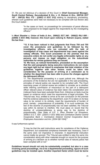 26

31. We are not oblivious of a decision of this Court in Chief Commercial Manager,
South Central Railway, Secunderabad & Ors. v. G. Ratnam & Ors., 2007(4) SCT
197 : 2007(5) RAJ 172 : [(2007) 8 SCC 212] relating to disciplinary proceeding,
wherein such guidelines were held not necessary to be complied with but therein also
this Court stated :
"In the cases on hand, no proceedings for commission of penal offences
were proposed to be lodged against the respondents by the investigating
officers."
In Moni Shankar v. Union of India & Anr., 2008(2) SCT 340 : 2008(2) RAJ 600 :
[(2008) 3 SCC 484], however, this Court upon noticing G. Ratnam (supra), stated
the law thus :
"15. It has been noticed in that judgments that Paras 704 and 705
cover the procedures and guidelines to be followed by the
investigating officers, who are entrusted with the task of
investigation of trap cases and departmental trap cases against the
railway officials. This Court proceeded on the premise that the
executive orders do not confer any legally enforceable rights on any
persons and impose no legal obligation on the subordinate
authorities for whose guidance they are issued.
16. We have, as noticed hereinbefore, proceeded on the assumption
that the said paragraphs being executive instructions do not create
any legal right but we intend to emphasise that total violation of the
guidelines together with other factors could be taken into
consideration for the purpose of arriving at a conclusion as to
whether the department has been able to prove the charges against
the delinquent official.
17. The departmental proceeding is a quasi judicial one. Although the
provisions of the Evidence Act are not applicable in the said proceeding,
principles of natural justice are required to be complied with. The Court
exercising power of judicial review are entitled to consider as to whether
while inferring commission of misconduct on the part of a delinquent
officer relevant piece of evidence has been taken into consideration and
irrelevant facts have been excluded there from. Inference on facts must be
based on evidence which meet the requirements of legal principles. The
Tribunal was, thus, entitled to arrive at its own conclusion on the premise
that the evidence adduced by the department, even if it is taken on its face
value to be correct in its entirety, meet the requirements of burden of
proof, namely - preponderance of probability. If on such evidences, the
test of the doctrine of proportionality has not been satisfied, the Tribunal
was within its domain to interfere. We must place on record that the
doctrine of unreasonableness is giving way to the doctrine of
proportionality. (See State of U.P. v. Sheo Shanker Lal Srivastava,
2006(1) S.C.T. 820 : [(2007) 4 SCC 669] and Coimbatore District Central
Cooperative Bank v. Coimbatore Distarict Central Cooperative Bank
Employees Association and Anr. [2004 QB 1004]."
It was furthermore opined :
"It may be that the said instructions were for compliance of the Vigilance
Department, but substantial compliance therewith was necessary, even if
the same were not imperative in character. A departmental instruction
cannot totally be ignored. The Tribunal was entitled to take the same into
consideration along with other materials brought on record for the purpose
of arriving at a decision as to whether normal rules of natural justice had
been complied with or not."
Guidelines issued should not only be substantially complied, but also in a case
involving penal proceedings, vis-a-vis a departmental proceeding, rigours of such
guidelines may be insisted upon. Another important factor which must be borne
26

 