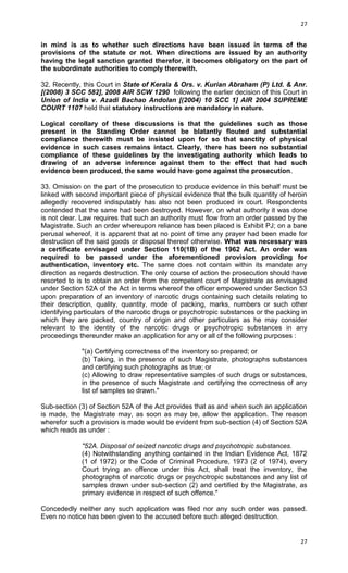 27

in mind is as to whether such directions have been issued in terms of the
provisions of the statute or not. When directions are issued by an authority
having the legal sanction granted therefor, it becomes obligatory on the part of
the subordinate authorities to comply therewith.
32. Recently, this Court in State of Kerala & Ors. v. Kurian Abraham (P) Ltd. & Anr.
[(2008) 3 SCC 582], 2008 AIR SCW 1290 following the earlier decision of this Court in
Union of India v. Azadi Bachao Andolan [(2004) 10 SCC 1] AIR 2004 SUPREME
COURT 1107 held that statutory instructions are mandatory in nature.
Logical corollary of these discussions is that the guidelines such as those
present in the Standing Order cannot be blatantly flouted and substantial
compliance therewith must be insisted upon for so that sanctity of physical
evidence in such cases remains intact. Clearly, there has been no substantial
compliance of these guidelines by the investigating authority which leads to
drawing of an adverse inference against them to the effect that had such
evidence been produced, the same would have gone against the prosecution.
33. Omission on the part of the prosecution to produce evidence in this behalf must be
linked with second important piece of physical evidence that the bulk quantity of heroin
allegedly recovered indisputably has also not been produced in court. Respondents
contended that the same had been destroyed. However, on what authority it was done
is not clear. Law requires that such an authority must flow from an order passed by the
Magistrate. Such an order whereupon reliance has been placed is Exhibit PJ; on a bare
perusal whereof, it is apparent that at no point of time any prayer had been made for
destruction of the said goods or disposal thereof otherwise. What was necessary was
a certificate envisaged under Section 110(1B) of the 1962 Act. An order was
required to be passed under the aforementioned provision providing for
authentication, inventory etc. The same does not contain within its mandate any
direction as regards destruction. The only course of action the prosecution should have
resorted to is to obtain an order from the competent court of Magistrate as envisaged
under Section 52A of the Act in terms whereof the officer empowered under Section 53
upon preparation of an inventory of narcotic drugs containing such details relating to
their description, quality, quantity, mode of packing, marks, numbers or such other
identifying particulars of the narcotic drugs or psychotropic substances or the packing in
which they are packed, country of origin and other particulars as he may consider
relevant to the identity of the narcotic drugs or psychotropic substances in any
proceedings thereunder make an application for any or all of the following purposes :
"(a) Certifying correctness of the inventory so prepared; or
(b) Taking, in the presence of such Magistrate, photographs substances
and certifying such photographs as true; or
(c) Allowing to draw representative samples of such drugs or substances,
in the presence of such Magistrate and certifying the correctness of any
list of samples so drawn."
Sub-section (3) of Section 52A of the Act provides that as and when such an application
is made, the Magistrate may, as soon as may be, allow the application. The reason
wherefor such a provision is made would be evident from sub-section (4) of Section 52A
which reads as under :
"52A. Disposal of seized narcotic drugs and psychotropic substances.
(4) Notwithstanding anything contained in the Indian Evidence Act, 1872
(1 of 1972) or the Code of Criminal Procedure, 1973 (2 of 1974), every
Court trying an offence under this Act, shall treat the inventory, the
photographs of narcotic drugs or psychotropic substances and any list of
samples drawn under sub-section (2) and certified by the Magistrate, as
primary evidence in respect of such offence."
Concededly neither any such application was filed nor any such order was passed.
Even no notice has been given to the accused before such alleged destruction.

27

 