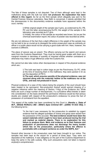 29

The fate of these samples is not disputed. Two of them although were kept in the
malkahana along with the bulk but were not produced. No explanation has been
offered in this regard. So far as the third sample which allegedly was sent to the
Central Forensic Science Laboratory, New Delhi is concerned, it stands admitted that
the discrepancies in the documentary evidence available have appeared before the
court, namely :
i) While original weight of the sample was 5 gms, as evidenced by Ex. PB,
PC and the letter accompanying Ex.PH, the weight of the sample in the
laboratory was recorded as 8.7 gms.
ii) Initially, the colour of the sample as recorded was brown, but as per the
chemical examination report, the colour of powder was recorded as white.
We are not oblivious of the fact that a slight difference in the weight of the sample may
not be held to be so crucial as to disregard the entire prosecution case as ordinarily an
officer in a public place would not be carrying a good scale with him. Here, however, the
scenario is different.
The place of seizure was an airport. The officers carrying out the search and seizure
were from the Customs Department. They must be having good scales with them as a
marginal increase or decrease of quantity of imported articles whether contraband or
otherwise may make a huge difference under the Customs Act.
We cannot but also take notice other discrepancies in respect of the physical evidence
which are :
i) The bulk was kept in cotton bags as per the Panchnama, Ex PC, while
at the time of receiving them in the malkhana, they were packed in tin as
per the deposition of PW 5.
ii) The seal, which ensures sanctity of the physical evidence, was not
received along with the materials neither at the malkhana nor at the
CFSL, and was not produced in Court.
Physical evidence of a case of this nature being the property of the court should have
been treated to be sacrosanct. Non-production thereof would warrant drawing of a
negative inference within the meaning of Section 114(g) of the Evidence Act. While
there are such a large number of discrepancies, if a cumulative effect thereto is taken
into consideration on the basis whereof the permissive inference would be that serious
doubts are created with respect of the prosecution's endeavour to prove the fact of
possession of contraband from the appellant.
This aspect of the matter has been considered by this Court in Jitendra v. State of
M.P., 2003(4) RCR(Crl.) 360 : 2004(1) Apex Criminal 501 : [(2004) 10 SCC 562], in
the following terms :
"In the trial it was necessary for the prosecution to establish by cogent
evidence that the alleged quantities of charas and ganja were seized from
the possession of the accused. The best evidence would have been the
seized materials which ought to have been produced during the trial
and marked as material objects. There is no explanation for this
failure to produce them. Mere oral evidence as to their features and
production of panchanama does not discharge the heavy burden
which lies on the prosecution, particularly where the offence is
punishable with a stringent sentence as under the NDPS, Act."
Several other lacunae in the prosecution case had been brought to our notice. The
samples had been kept at the airport for a period of three days. They were not
deposited at the malkhana. It was obligatory on the part of the Customs Department to
keep the same in the safe custody. Why such precautions were not taken is beyond
anybody's comprehension.

29

 