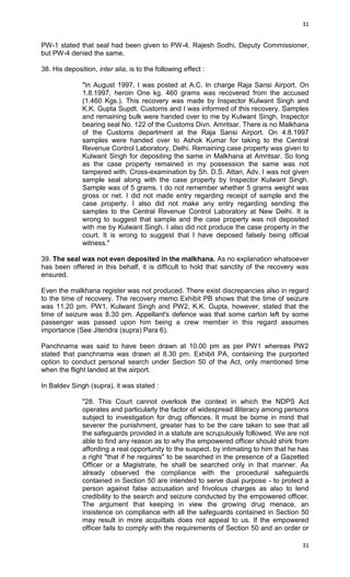 31

PW-1 stated that seal had been given to PW-4, Rajesh Sodhi, Deputy Commissioner,
but PW-4 denied the same.
38. His deposition, inter alia, is to the following effect :
"In August 1997, I was posted at A.C. In charge Raja Sansi Airport. On
1.8.1997, heroin One kg. 460 grams was recovered from the accused
(1.460 Kgs.). This recovery was made by Inspector Kulwant Singh and
K.K. Gupta Supdt. Customs and I was informed of this recovery. Samples
and remaining bulk were handed over to me by Kulwant Singh, Inspector
bearing seal No. 122 of the Customs Divn. Amritsar. There is no Malkhana
of the Customs department at the Raja Sansi Airport. On 4.8.1997
samples were handed over to Ashok Kumar for taking to the Central
Revenue Control Laboratory, Delhi. Remaining case property was given to
Kulwant Singh for depositing the same in Malkhana at Amritsar. So long
as the case property remained in my possession the same was not
tampered with. Cross-examination by Sh. D.S. Attari, Adv. I was not given
sample seal along with the case property by Inspector Kulwant Singh.
Sample was of 5 grams. I do not remember whether 5 grams weight was
gross or net. I did not made entry regarding receipt of sample and the
case property. I also did not make any entry regarding sending the
samples to the Central Revenue Control Laboratory at New Delhi. It is
wrong to suggest that sample and the case property was not deposited
with me by Kulwant Singh. I also did not produce the case property in the
court. It is wrong to suggest that I have deposed falsely being official
witness."
39. The seal was not even deposited in the malkhana. As no explanation whatsoever
has been offered in this behalf, it is difficult to hold that sanctity of the recovery was
ensured.
Even the malkhana register was not produced. There exist discrepancies also in regard
to the time of recovery. The recovery memo Exhibit PB shows that the time of seizure
was 11.20 pm. PW1, Kulwant Singh and PW2, K.K. Gupta, however, stated that the
time of seizure was 8.30 pm. Appellant's defence was that some carton left by some
passenger was passed upon him being a crew member in this regard assumes
importance (See Jitendra (supra) Para 6).
Panchnama was said to have been drawn at 10.00 pm as per PW1 whereas PW2
stated that panchnama was drawn at 8.30 pm. Exhibit PA, containing the purported
option to conduct personal search under Section 50 of the Act, only mentioned time
when the flight landed at the airport.
In Baldev Singh (supra), it was stated :
"28. This Court cannot overlook the context in which the NDPS Act
operates and particularly the factor of widespread illiteracy among persons
subject to investigation for drug offences. It must be borne in mind that
severer the punishment, greater has to be the care taken to see that all
the safeguards provided in a statute are scrupulously followed. We are not
able to find any reason as to why the empowered officer should shirk from
affording a real opportunity to the suspect, by intimating to him that he has
a right "that if he requires" to be searched in the presence of a Gazetted
Officer or a Magistrate, he shall be searched only in that manner. As
already observed the compliance with the procedural safeguards
contained in Section 50 are intended to serve dual purpose - to protect a
person against false accusation and frivolous charges as also to lend
credibility to the search and seizure conducted by the empowered officer.
The argument that keeping in view the growing drug menace, an
insistence on compliance with all the safeguards contained in Section 50
may result in more acquittals does not appeal to us. If the empowered
officer fails to comply with the requirements of Section 50 and an order or
31

 