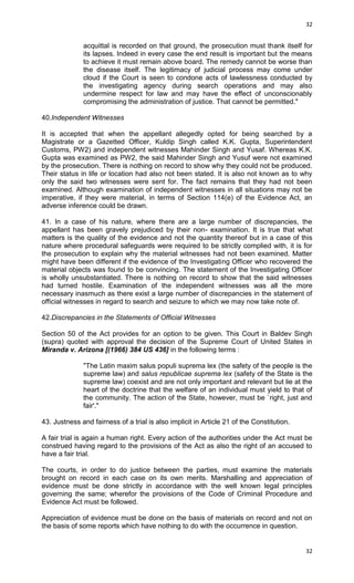 32

acquittal is recorded on that ground, the prosecution must thank itself for
its lapses. Indeed in every case the end result is important but the means
to achieve it must remain above board. The remedy cannot be worse than
the disease itself. The legitimacy of judicial process may come under
cloud if the Court is seen to condone acts of lawlessness conducted by
the investigating agency during search operations and may also
undermine respect for law and may have the effect of unconscionably
compromising the administration of justice. That cannot be permitted."
40.Independent Witnesses
It is accepted that when the appellant allegedly opted for being searched by a
Magistrate or a Gazetted Officer, Kuldip Singh called K.K. Gupta, Superintendent
Customs, PW2) and independent witnesses Mahinder Singh and Yusaf. Whereas K.K.
Gupta was examined as PW2, the said Mahinder Singh and Yusuf were not examined
by the prosecution. There is nothing on record to show why they could not be produced.
Their status in life or location had also not been stated. It is also not known as to why
only the said two witnesses were sent for. The fact remains that they had not been
examined. Although examination of independent witnesses in all situations may not be
imperative, if they were material, in terms of Section 114(e) of the Evidence Act, an
adverse inference could be drawn.
41. In a case of his nature, where there are a large number of discrepancies, the
appellant has been gravely prejudiced by their non- examination. It is true that what
matters is the quality of the evidence and not the quantity thereof but in a case of this
nature where procedural safeguards were required to be strictly complied with, it is for
the prosecution to explain why the material witnesses had not been examined. Matter
might have been different if the evidence of the Investigating Officer who recovered the
material objects was found to be convincing. The statement of the Investigating Officer
is wholly unsubstantiated. There is nothing on record to show that the said witnesses
had turned hostile. Examination of the independent witnesses was all the more
necessary inasmuch as there exist a large number of discrepancies in the statement of
official witnesses in regard to search and seizure to which we may now take note of.
42.Discrepancies in the Statements of Official Witnesses
Section 50 of the Act provides for an option to be given. This Court in Baldev Singh
(supra) quoted with approval the decision of the Supreme Court of United States in
Miranda v. Arizona [(1966) 384 US 436] in the following terms :
"The Latin maxim salus populi suprema lex (the safety of the people is the
supreme law) and salus republicae suprema lex (safety of the State is the
supreme law) coexist and are not only important and relevant but lie at the
heart of the doctrine that the welfare of an individual must yield to that of
the community. The action of the State, however, must be `right, just and
fair'."
43. Justness and fairness of a trial is also implicit in Article 21 of the Constitution.
A fair trial is again a human right. Every action of the authorities under the Act must be
construed having regard to the provisions of the Act as also the right of an accused to
have a fair trial.
The courts, in order to do justice between the parties, must examine the materials
brought on record in each case on its own merits. Marshalling and appreciation of
evidence must be done strictly in accordance with the well known legal principles
governing the same; wherefor the provisions of the Code of Criminal Procedure and
Evidence Act must be followed.
Appreciation of evidence must be done on the basis of materials on record and not on
the basis of some reports which have nothing to do with the occurrence in question.

32

 