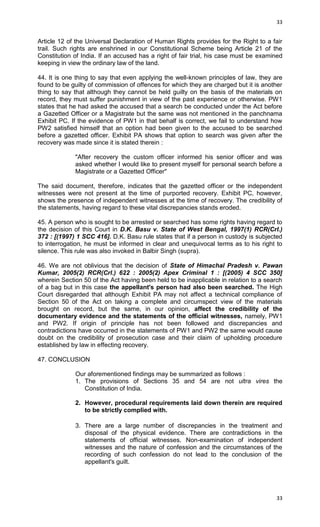 33

Article 12 of the Universal Declaration of Human Rights provides for the Right to a fair
trail. Such rights are enshrined in our Constitutional Scheme being Article 21 of the
Constitution of India. If an accused has a right of fair trial, his case must be examined
keeping in view the ordinary law of the land.
44. It is one thing to say that even applying the well-known principles of law, they are
found to be guilty of commission of offences for which they are charged but it is another
thing to say that although they cannot be held guilty on the basis of the materials on
record, they must suffer punishment in view of the past experience or otherwise. PW1
states that he had asked the accused that a search be conducted under the Act before
a Gazetted Officer or a Magistrate but the same was not mentioned in the panchnama
Exhibit PC. If the evidence of PW1 in that behalf is correct, we fail to understand how
PW2 satisfied himself that an option had been given to the accused to be searched
before a gazetted officer. Exhibit PA shows that option to search was given after the
recovery was made since it is stated therein :
"After recovery the custom officer informed his senior officer and was
asked whether I would like to present myself for personal search before a
Magistrate or a Gazetted Officer"
The said document, therefore, indicates that the gazetted officer or the independent
witnesses were not present at the time of purported recovery. Exhibit PC, however,
shows the presence of independent witnesses at the time of recovery. The credibility of
the statements, having regard to these vital discrepancies stands eroded.
45. A person who is sought to be arrested or searched has some rights having regard to
the decision of this Court in D.K. Basu v. State of West Bengal, 1997(1) RCR(Crl.)
372 : [(1997) 1 SCC 416]. D.K. Basu rule states that if a person in custody is subjected
to interrogation, he must be informed in clear and unequivocal terms as to his right to
silence. This rule was also invoked in Balbir Singh (supra).
46. We are not oblivious that the decision of State of Himachal Pradesh v. Pawan
Kumar, 2005(2) RCR(Crl.) 622 : 2005(2) Apex Criminal 1 : [(2005) 4 SCC 350]
wherein Section 50 of the Act having been held to be inapplicable in relation to a search
of a bag but in this case the appellant's person had also been searched. The High
Court disregarded that although Exhibit PA may not affect a technical compliance of
Section 50 of the Act on taking a complete and circumspect view of the materials
brought on record, but the same, in our opinion, affect the credibility of the
documentary evidence and the statements of the official witnesses, namely, PW1
and PW2. If origin of principle has not been followed and discrepancies and
contradictions have occurred in the statements of PW1 and PW2 the same would cause
doubt on the credibility of prosecution case and their claim of upholding procedure
established by law in effecting recovery.
47. CONCLUSION
Our aforementioned findings may be summarized as follows :
1. The provisions of Sections 35 and 54 are not ultra vires the
Constitution of India.
2. However, procedural requirements laid down therein are required
to be strictly complied with.
3. There are a large number of discrepancies in the treatment and
disposal of the physical evidence. There are contradictions in the
statements of official witnesses. Non-examination of independent
witnesses and the nature of confession and the circumstances of the
recording of such confession do not lead to the conclusion of the
appellant's guilt.

33

 