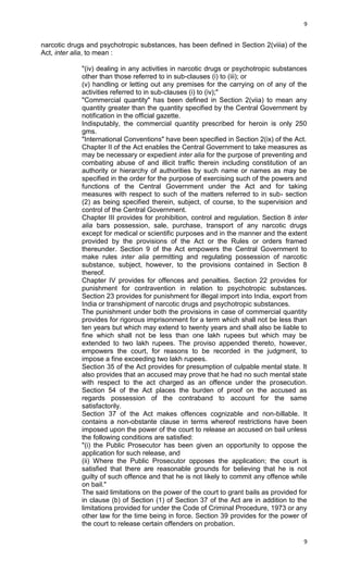 9

narcotic drugs and psychotropic substances, has been defined in Section 2(viiia) of the
Act, inter alia, to mean :
"(iv) dealing in any activities in narcotic drugs or psychotropic substances
other than those referred to in sub-clauses (i) to (iii); or
(v) handling or letting out any premises for the carrying on of any of the
activities referred to in sub-clauses (i) to (iv);"
"Commercial quantity" has been defined in Section 2(viia) to mean any
quantity greater than the quantity specified by the Central Government by
notification in the official gazette.
Indisputably, the commercial quantity prescribed for heroin is only 250
gms.
"International Conventions" have been specified in Section 2(ix) of the Act.
Chapter II of the Act enables the Central Government to take measures as
may be necessary or expedient inter alia for the purpose of preventing and
combating abuse of and illicit traffic therein including constitution of an
authority or hierarchy of authorities by such name or names as may be
specified in the order for the purpose of exercising such of the powers and
functions of the Central Government under the Act and for taking
measures with respect to such of the matters referred to in sub- section
(2) as being specified therein, subject, of course, to the supervision and
control of the Central Government.
Chapter III provides for prohibition, control and regulation. Section 8 inter
alia bars possession, sale, purchase, transport of any narcotic drugs
except for medical or scientific purposes and in the manner and the extent
provided by the provisions of the Act or the Rules or orders framed
thereunder. Section 9 of the Act empowers the Central Government to
make rules inter alia permitting and regulating possession of narcotic
substance, subject, however, to the provisions contained in Section 8
thereof.
Chapter IV provides for offences and penalties. Section 22 provides for
punishment for contravention in relation to psychotropic substances.
Section 23 provides for punishment for illegal import into India, export from
India or transhipment of narcotic drugs and psychotropic substances.
The punishment under both the provisions in case of commercial quantity
provides for rigorous imprisonment for a term which shall not be less than
ten years but which may extend to twenty years and shall also be liable to
fine which shall not be less than one lakh rupees but which may be
extended to two lakh rupees. The proviso appended thereto, however,
empowers the court, for reasons to be recorded in the judgment, to
impose a fine exceeding two lakh rupees.
Section 35 of the Act provides for presumption of culpable mental state. It
also provides that an accused may prove that he had no such mental state
with respect to the act charged as an offence under the prosecution.
Section 54 of the Act places the burden of proof on the accused as
regards possession of the contraband to account for the same
satisfactorily.
Section 37 of the Act makes offences cognizable and non-billable. It
contains a non-obstante clause in terms whereof restrictions have been
imposed upon the power of the court to release an accused on bail unless
the following conditions are satisfied:
"(i) the Public Prosecutor has been given an opportunity to oppose the
application for such release, and
(ii) Where the Public Prosecutor opposes the application; the court is
satisfied that there are reasonable grounds for believing that he is not
guilty of such offence and that he is not likely to commit any offence while
on bail."
The said limitations on the power of the court to grant bails as provided for
in clause (b) of Section (1) of Section 37 of the Act are in addition to the
limitations provided for under the Code of Criminal Procedure, 1973 or any
other law for the time being in force. Section 39 provides for the power of
the court to release certain offenders on probation.
9

 