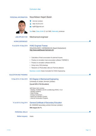 Curriculum vitae
11/1/19 Page 1 / 2
PERSONAL INFORMATION NoorAldeen Najeh Balah
Amman (Jordan)
+962 79 574 3731
naj967@gmail.com
Sex Male | Date of birth 21 Jul 1996 | Nationality Jordanian
JOB APPLIED FOR Mechanical engineer
WORK EXPERIENCE
16 Jul 2018–14 Sep 2018 HVAC Engineer Trainee
WALDHAUSER + HERMANN AG, Basel (Switzerland)
http://www.waldhauser-hermann.ch/
▪ Calculation of heat consumption for planned houses.
▪ Practice on simulation heat consumption software THERMO 6.
▪ Practice on simulation software IDA ICE.
▪ Doing many CAD drawings.
▪ Research on Photovoltaic cells and Thermal collectors
Business or sector Swiss Consultant for HVAC Engineering
EDUCATIONAND TRAINING
14 Sep 2014–31 Dec 2018 B.S Degree in Mechanical Engineering
University of Jordan, Amman (Jordan)
Overall GPA 3.75/4 (Excellent)
with these main courses:
- Heating, Ventilation and Air conditioning (HVAC) 1 & 2
- Sanitary systems.
- Solar Energy.
- Energy Conversion.
- Noise and Vibration Control.
- Internal Combustion Engines.
10 Jul 2013–2 Aug 2014 General Certificate of Secondary Education
Al- HASSAD secondary school, Amman (Jordan)
With degree 93.7%
PERSONAL SKILLS
Mother tongue(s) Arabic
 