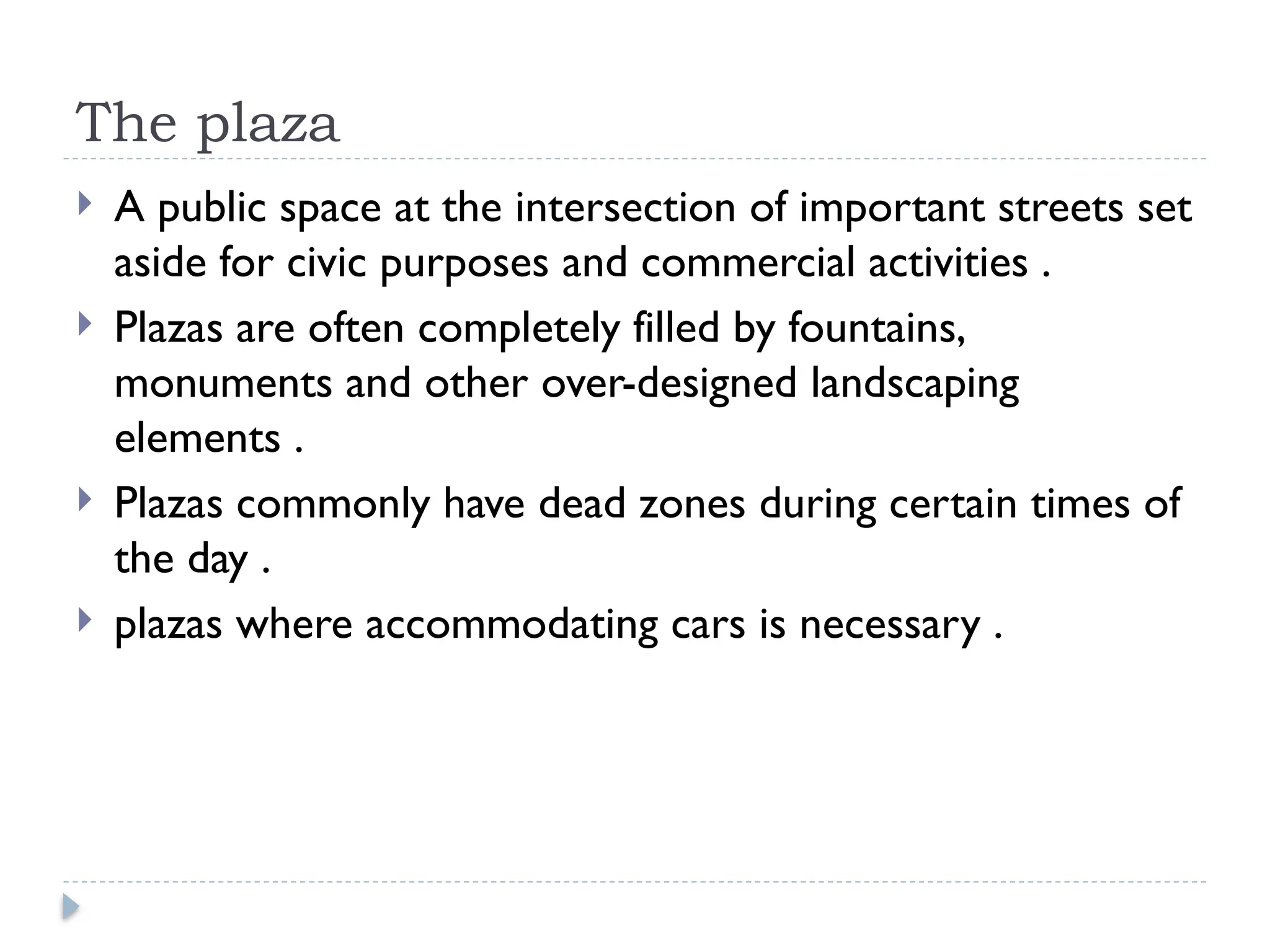 The plaza
 A public space at the intersection of important streets set
aside for civic purposes and commercial activities .
 Plazas are often completely filled by fountains,
monuments and other over-designed landscaping
elements .
 Plazas commonly have dead zones during certain times of
the day .
 plazas where accommodating cars is necessary .
 