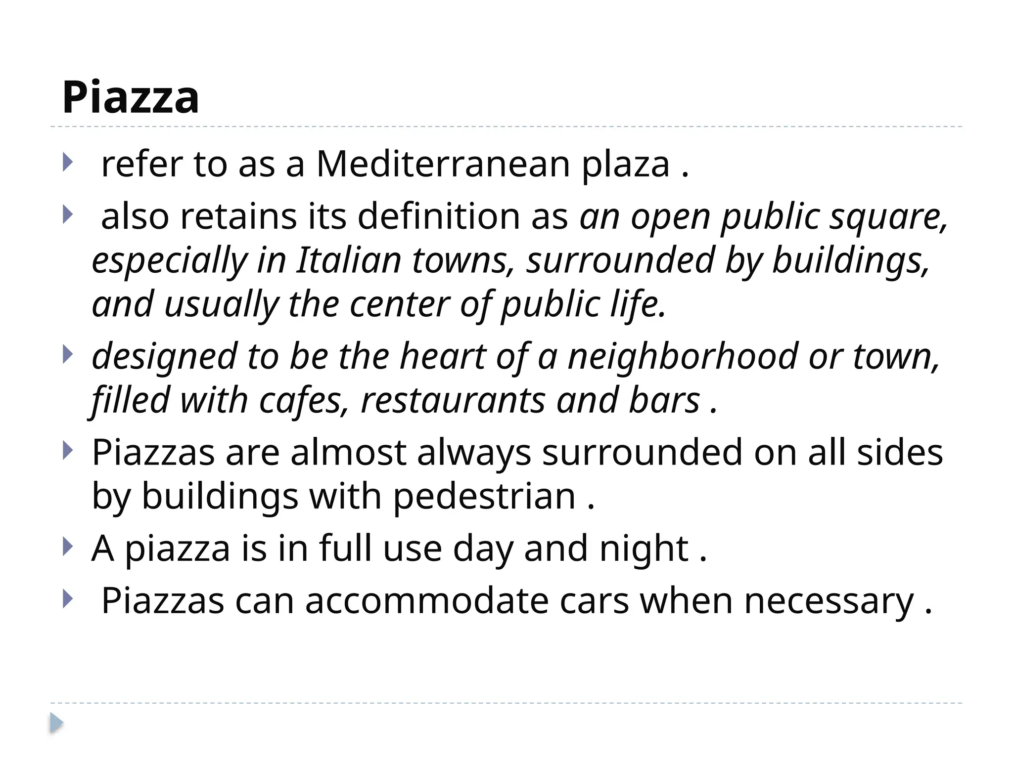 Piazza
 refer to as a Mediterranean plaza .
 also retains its definition as an open public square,
especially in Italian towns, surrounded by buildings,
and usually the center of public life.
 designed to be the heart of a neighborhood or town,
filled with cafes, restaurants and bars .
 Piazzas are almost always surrounded on all sides
by buildings with pedestrian .
 A piazza is in full use day and night .
 Piazzas can accommodate cars when necessary .
 