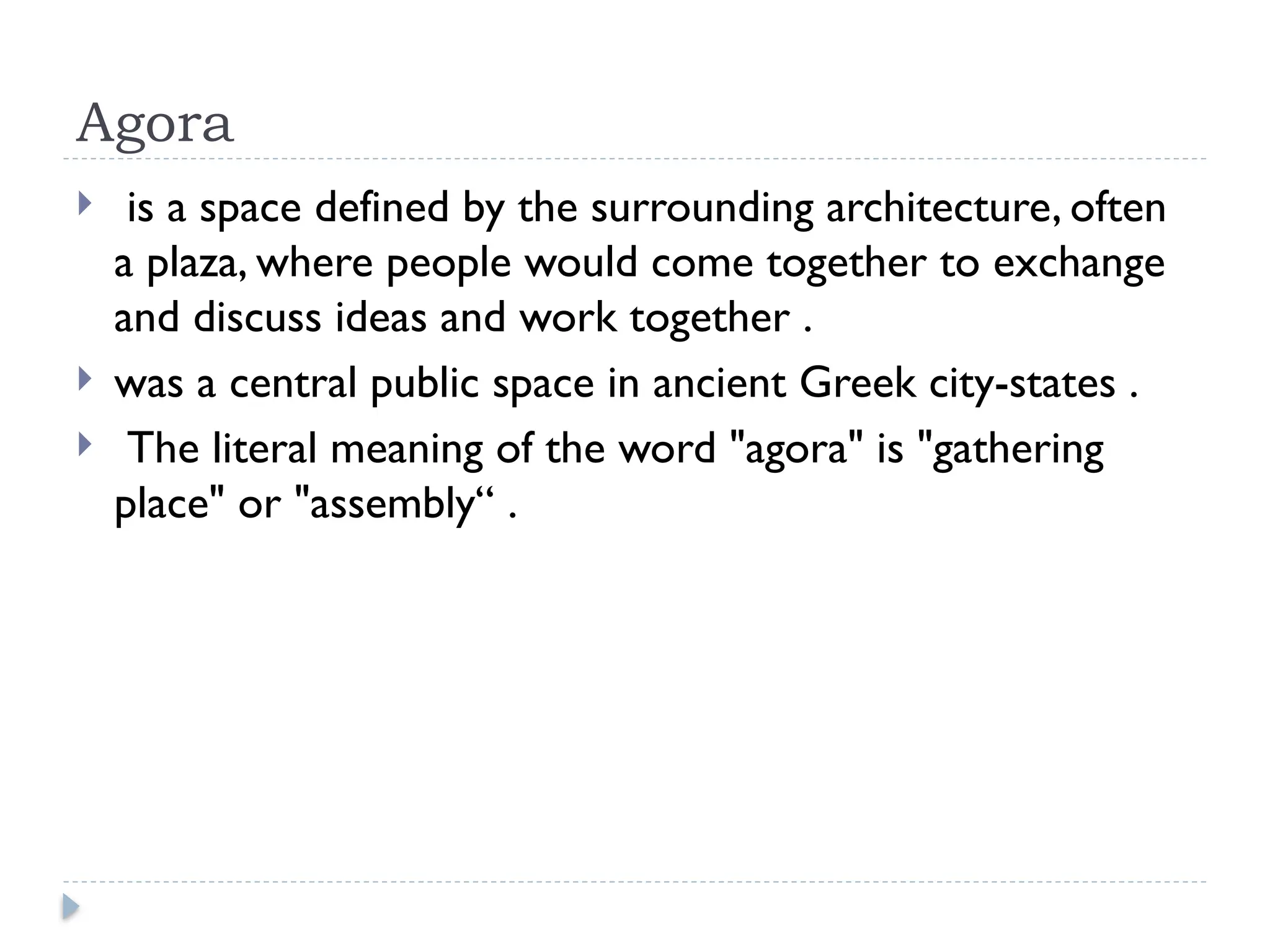 Agora
 is a space defined by the surrounding architecture, often
a plaza, where people would come together to exchange
and discuss ideas and work together .
 was a central public space in ancient Greek city-states .
 The literal meaning of the word "agora" is "gathering
place" or "assembly“ .
 
