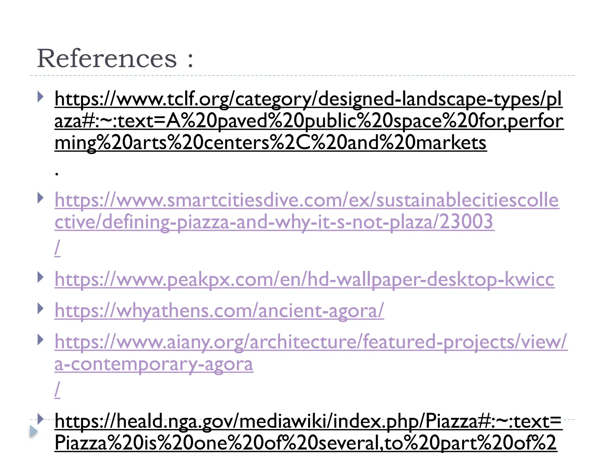 References :
 https://www.tclf.org/category/designed-landscape-types/pl
aza#:~:text=A%20paved%20public%20space%20for,perfor
ming%20arts%20centers%2C%20and%20markets
.
 https://www.smartcitiesdive.com/ex/sustainablecitiescolle
ctive/defining-piazza-and-why-it-s-not-plaza/23003
/
 https://www.peakpx.com/en/hd-wallpaper-desktop-kwicc
 https://whyathens.com/ancient-agora/
 https://www.aiany.org/architecture/featured-projects/view/
a-contemporary-agora
/
 https://heald.nga.gov/mediawiki/index.php/Piazza#:~:text=
Piazza%20is%20one%20of%20several,to%20part%20of%2
 