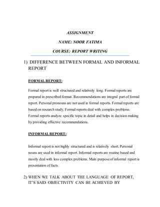 ASSIGNMENT
NAME: NOOR FATIMA
COURSE: REPORT WRITING
1) DIFFERENCE BETWEEN FORMAL AND INFORMAL
REPORT
FORMAL REPORT:
Formal report is well structured and relatively long. Formal reports are
prepared in prescribed format. Recommendations are integral part of formal
report. Personal pronouns are not used in formal reports. Formal reports are
based on research study. Formal reports deal with complex problems.
Formal reports analyze specific topic in detail and helps in decision making
by providing effective recommendations.
INFORMALREPORT:
Informal report is not highly structured and is relatively short. Personal
nouns are used in informal report. Informal reports are routine based and
mostly deal with less complex problems. Main purposeof informal report is
presentation of facts.
2) WHEN WE TALK ABOUT THE LANGUAGE OF REPORT,
IT’S SAID OBJECTIVITY CAN BE ACHIEVED BY
 