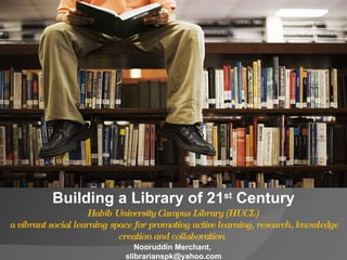 Building a Library of 21 st  Century Nooruddin Merchant,  [email_address] Habib University Campus Library (HUCL)  a vibrant social learning space for promoting active learning, research, knowledge creation and collaboration  