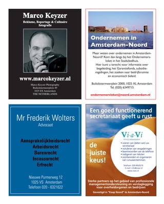 Ondernemen in
                                  Amsterdam-Noord
                                   Meer weten over ondernemen in Amsterdam-
                                   Noord? Kom dan langs bij het Ondernemers-
                                            loket in het Stadsdeelhuis.
                                     Hier kunt u terecht voor informatie over
                                     begeleiding, het Garantiefonds, subsidie-
                                    regelingen, het zoeken naar bedrijfsruimte
                                              en economisch beleid.

       Marco Keyzer Photography   Buikslotermeerplein 2000, 1025 XL Amsterdam
        Buikslotermeerplein 49                 Tel. (020) 6349715
         1025 ES Amsterdam
        THE NETHERLANDS           ondernemersloket@noord.amsterdam.nl




Mr Frederik Wolters
              Advocaat
  1/4 advertentie
  Mr. Frederik Wolters
  uit vorig nummer
  pag. 24

 Aansprakelijkheidsrecht
      Arbeidsrecht
       Burenrecht
      Incassorecht
        Erfrecht

     Nieuwe Purmerweg 12
       1025 VS Amsterdam
     Telefoon 020 - 6321622
 