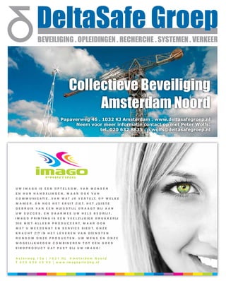 Collectieve Beveiliging
                                          Amsterdam Noord
                               Papaverweg 46 . 1032 KJ Amsterdam . www.deltasafegroep.nl
                                    Neem voor meer informatie contact op met Peter Wolfs:
                                              tel. 020 632 8835 . p.wolfs@deltasafegroep.nl




U W IM A G O IS E E N O P T EL S O M . V A N M E N S E N
E N H U N H A N D E LI N G E N , M A A R O O K V A N
C O M M U N I C A T I E . V A N W A T J E V E R T E LT. O P W E L K E
M A N I E R . E N H O E H E T E R U I T Z I E T. H E T J U I S T E
G E B R UIK V A N E E N H UI S S TIJ L D R A A G T B IJ A A N
U W S U C C E S . E N D A A R M E E U W H E L E B E D RIJ F .
I M A G O P RI N TI N G I S E E N V E E L ZIJ D IG E D R U K K E RIJ
D I E N I E T A L L E E N P R O D U C E E R T, M A A R O O K
M E T U M E E D E N K T E N S E R V I C E B I E D T. O N Z E
K R A C H T ZIT I N H E T L E V E R E N V A N D IE N S T E N
RO N D O M O NZE PRO DUCTEN. UW WEN S EN O NZE
M O G E LIJ K H E D E N C O M B I N E R E N T O T E E N G O E D
EI N D P R O D U C T D A T P A S T B IJ U W I M A G O !


A s ter weg 1 5 a | 1 0 3 1 HL A m s terdam N oord
T 0 2 0 6 3 0 4 2 0 0 | w w w .i m a g o p rin t in g . nl
 