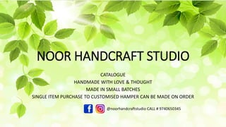 NOOR HANDCRAFT STUDIO
CATALOGUE
HANDMADE WITH LOVE & THOUGHT
MADE IN SMALL BATCHES
SINGLE ITEM PURCHASE TO CUSTOMISED HAMPER CAN BE MADE ON ORDER
@noorhandcraftstudio CALL # 9740650345
https://noorhandcraftstudio.com
 
