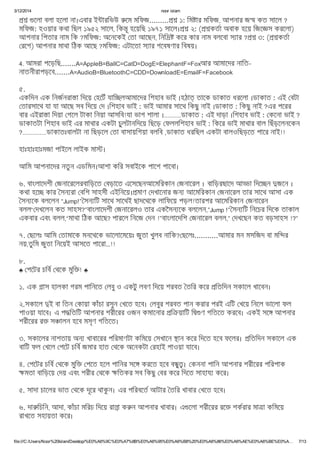 3/12/2014 noor islam
file:///C:/Users/Noor%20Islam/Desktop/%E0%A6%9C%E0%A7%8B%E0%A6%95%E0%A6%B8%20%E0%A6%86%E0%A6%AE%E0%A6%BE%E0%A… 7/13
েলা বলা হেলা না।এবার ই ারিভউ েম মিফজ......... ১: িম ার মিফজ, আপনার জ কত সােল ?
মিফজ: হওয়ার কথা িছল ১৯৫২ সােল, িক ূ হেয়িছ ১৯৭১ সােল। ২: ( কতা অবাক হেয় িজে স করেলা)
আপনার িপতার নাম িক ?মিফজ: অেনেকই তা আেছন, িনি কের কার নাম বলেবা স ার ? ৩: ( কতা
রেগ) আপনার মাথা িঠক আেছ ?মিফজ: এটােতা স ার গেবষণার িবষয়।
4. আমরা পেড়িছ.......A=AppleB=BallC=CatD=DogE=ElephantF=Foxআর আমােদর নািত-
নাতনীরাপড়েব.......A=AudioB=BluetoothC=CDD=DownloadE=EmailF=Facebook
৫.
একিদন এক িনজনরা া িদেয় হেটঁ যাি লআমােদর িশহাব ভাই ।হঠা তােক ডাকাত ধরেলা ।ডাকাত : এই বটা
তারসােথ যা যা আেছ সব িদেয় দ ।িশহাব ভাই : ভাই আমার সােথ িকছু নাই ।ডাকাত : িকছু নাই ?এর পেরর
বার এইরা া িদয়া গেল টাকা িনয়া আসিব!যা ভাগ শালা ।..........ডাকাত : এই দাড়া ।িশহাব ভাই : কেনা ভাই ?
ডাকাতটা িশহাব ভাই এর মাথার একটা চুলটানিদেয় িছেড় ফললিশহাব ভাই : িকের ভাই মাথার বাল িছঁড়েলনেকন
?..............ডাকাতঃবালটা না িছড়েল তা বাসায়িগয়া বলিব ,ডাকাত ধরিছল একটা বালওিছড়েত পাের নাই!!
হাঃহাঃহাঃমজা পাইেল লাইক মা ।
আিম আপনােদর নতুন এডিমন।আশা কির সবাইেক পােশ পােবা।
৬. বাংলােদশী জনােরেলরবািড়েত বড়ােত এেসেছনআেমিরকান জনােরল । বািড়রছােদ আ া িদে ন জেন ।
কথা হে কার সন রা বিশ সাহসী এইিনেয়। মাণ দখােনার জন আেমিরকান জনােরল তার সােথ আসা এক
সন েক বলেলন “Jump!” সন িট সােথ সােথই ছাদেথেক লািফেয় পড়ল!তারপর আেমিরকান জনােরন
বলল“ দখেলন কত সাহস?”বাংলােদশী জনােরলও তার একৈসন েক বলেলন,”Jump !” সন িট িনেচর িদেক তাকাল
একবার এবং বলল,“মাথা িঠক আেছ? পারেল িনেজ দন !”বাংলােদিশ জনােরল বলল,” দখেছন কত বড়সাহস !?”
৭. ছেলঃ আিম তামােক মনেথেক ভােলােমেয়ঃ জুতা খুলব নািক? ছেলঃ...........আমার মন মসিজদ বা মি র
নয়,তুিম জুতা িনেয়ই আসেত পােরা..!!
৮.
♣ পেটর চিব থেক মুি ! ♣
১. এক াস হালকা গরম পািনেত লবু ও একটু লবণ িদেয় শরবত তির কের িতিদন সকােল খােবন।
২.সকােল ই বা িতন কায়া কাঁচা রসুন খেত হেব। লবুর শরবত পান করার পরই এিট খেয় িনেল ভােলা ফল
পাওয়া যােব। এ প িতিট আপনার শরীেরর ওজন কমােনার ি য়ািট ি ণ গিতেত করেব। একই সে আপনার
শরীেরর র স ালন হেব মসৃণ গিতেত।
৩. সকােলর নাশতায় অন খাবােরর পিরমাণটা কিমেয় সখােন ান কের িদেত হেব ফেলর। িতিদন সকােল এক
বািট ফল খেল পেট চিব জমার হাত থেক অেনকটা রহাই পাওয়া যােব।
৪. পেটর চিব থেক মুি পেত হেল পািনর সে করেত হেব ব ু । কননা পািন আপনার শরীেরর পিরপাক
মতা বািড়েয় দয় এবং শরীর থেক িতকর সব িকছু বর কের িদেত সাহায কের।
৫. সাদা চােলর ভাত থেক দূের থাকু ন। এর পিরবেত আটার তির খাবার খেত হেব।
৬. দা িচিন, আদা, কাঁচা মিরচ িদেয় রা া ক ন আপনার খাবার। এ েলা শরীেরর রে শকরার মা া কিমেয়
রাখেত সহায়তা কের।
 