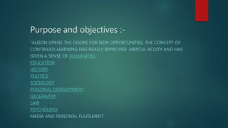 Purpose and objectives :-
“ALISON OPENS THE DOORS FOR NEW OPPORTUNITIES. THE CONCEPT OF
CONTINUED LEARNING HAS REALLY IMPROVED MENTAL ACUITY AND HAS
GIVEN A SENSE OF HUMANITIES
EDUCATION
HISTORY
POLITICS
SOCIOLOGY
PERSONAL DEVELOPMENT
GEOGRAPHY
LAW
PSYCHOLOGY
MEDIA AND PERSONAL FULFILMENT.
 
