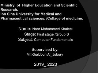 Ministry of Higher Education and Scientific
Research.
Ibn Sina University for Medical and
Pharmaceutical sciences. /Collage of medicine.
Name: Noor Mohammed Khaleel
Stage: First stage /Group B
Subject: Computer Fundamentals
Supervised by:
Mr.Khaldoun Al_Jubury
2019_ 2020
 