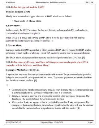NOOR NABI Microprocessors And Microcontrollers 19-TE-28
ASSIGNMENT # 2 Submitted Date: 17-08-2020 Page 1
Q#1. Define the types of mode in DMA?
Types of modes in DMA:
Mainly there are two basic types of modes in DMA which are as follows:
1. Slave Mode 2. Master Mode
1. Slave Mode:
In slave mode, the 82357 monitors the bus and decodes and responds to I/O read and write
commands that addresses its registers.
When DMA is in mode and serving a DMA slave, it works in conjunction with the bus
controller to create bus cycles on the system bus. [3]
2. MasterMode:
In master mode, the DMA controller is either serving a DMA slave’s request for DMA cycles,
generating refresh cycles, or allowing 16-bit ISA master to use the bus via a cascaded signal.
The DMA places addresses and the memory read/write signal on the host CPU bus. [3]
Q#2. Define conceptof Masterand Slave in Microprocessors andexplain when DMA
controllerwill be in Masterand Slave Mode?
Conceptof MasterSlave in DMA:
A system that has more than one processorand in which one of the processorsis designated as
being the master and all other processors are slaves. The master processoris capable of actions
that the slaves cannot perform. [4]
=>
 Communications based on master/slave model occurs in many places. Some examples are
in database replications, devices connected to a bus in a computer.
 Simply, a master is a device or a process that controls other devices or processes. The
direction of the controlalways flows from master to slave.
 Whereas is a device or a process that is controlled by another device or a process. For
example, in database replication, the database considered as the slave will use the updates
recorded in the master database to synchronize its data with the master. [4]
 