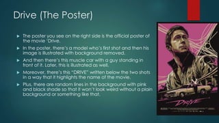 Drive (The Poster)
 The poster you see on the right side is the official poster of
the movie ‘Drive.
 In the poster, there’s a model who’s first shot and then his
image is illustrated with background removed.
 And then there’s this muscle car with a guy standing in
front of it. Later, this is illustrated as well.
 Moreover, there’s this “DRIVE” written below the two shots
in a way that it highlights the name of the movie.
 Plus, there are random lines in the background with pink
and black shade so that it won’t look weird without a plain
background or something like that.
 