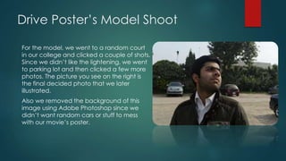 Drive Poster’s Model Shoot
For the model, we went to a random court
in our college and clicked a couple of shots.
Since we didn’t like the lightening, we went
to parking lot and then clicked a few more
photos. The picture you see on the right is
the final decided photo that we later
illustrated.
Also we removed the background of this
image using Adobe Photoshop since we
didn’t want random cars or stuff to mess
with our movie’s poster.
 