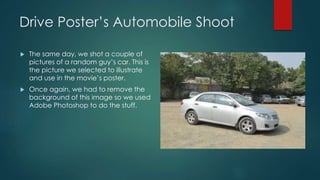 Drive Poster’s Automobile Shoot
 The same day, we shot a couple of
pictures of a random guy’s car. This is
the picture we selected to illustrate
and use in the movie’s poster.
 Once again, we had to remove the
background of this image so we used
Adobe Photoshop to do the stuff.
 