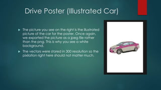 Drive Poster (Illustrated Car)
 The picture you see on the right is the illustrated
picture of the car for the poster. Once again,
we exported the picture as a jpeg file rather
than the png. This is why you see a white
background.
 The vectors were stored in 300 resolution so the
pixilation right here should not matter much.
 