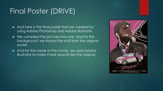 Final Poster (DRIVE)
 And here is the final poster that we created by
using Adobe Photoshop and Adobe Illustrator.
 We compiled the pictures into one. And for the
background, we traced the stuff from the original
poster.
 And for the name of the movie, we used Adobe
Illustrator to make it look exactly like the original.
 