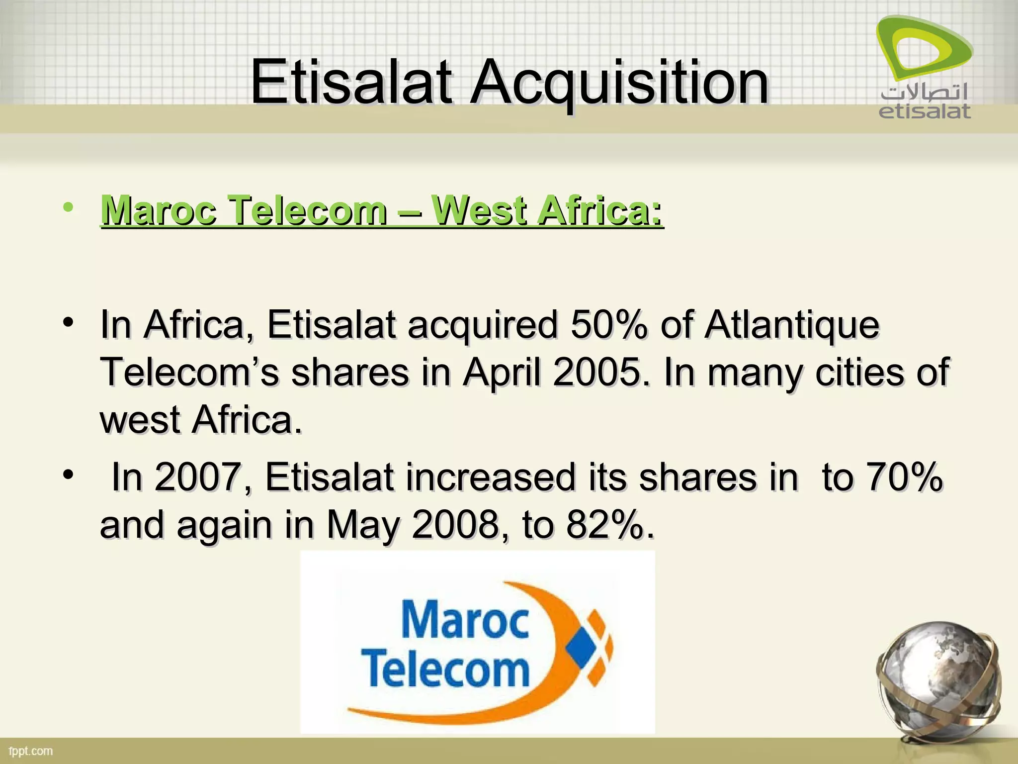 Etisalat AcquisitionEtisalat Acquisition
• Maroc Telecom – West Africa:Maroc Telecom – West Africa:
• In Africa, Etisalat acquired 50% of AtlantiqueIn Africa, Etisalat acquired 50% of Atlantique
Telecom’s shares in April 2005. In many cities ofTelecom’s shares in April 2005. In many cities of
west Africa.west Africa.
• In 2007, Etisalat increased its shares in to 70%In 2007, Etisalat increased its shares in to 70%
and again in May 2008, to 82%.and again in May 2008, to 82%.
 