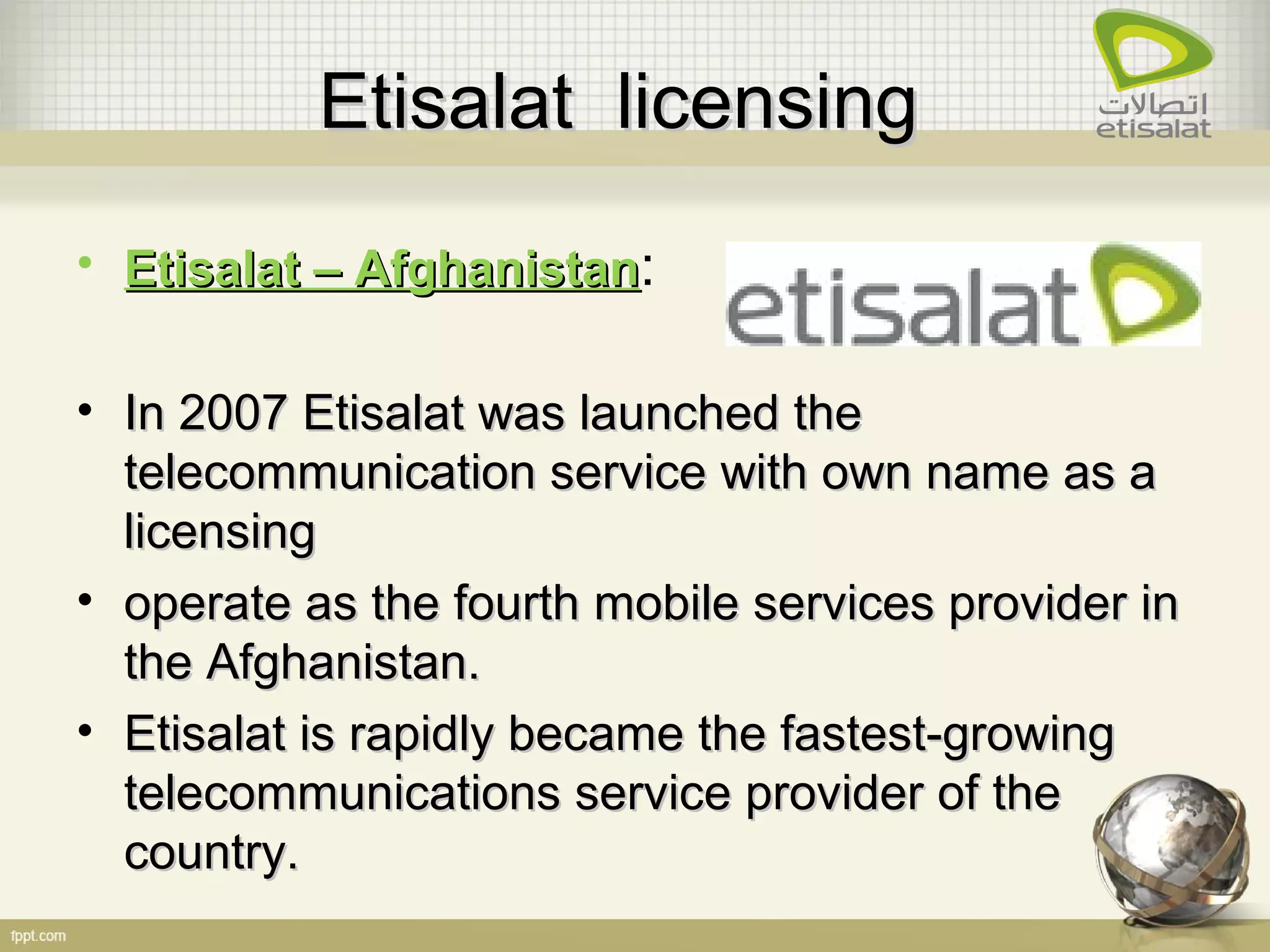 Etisalat licensingEtisalat licensing
• Etisalat – AfghanistanEtisalat – Afghanistan:
• In 2007 Etisalat was launched theIn 2007 Etisalat was launched the
telecommunication service with own name as atelecommunication service with own name as a
licensinglicensing
• operate as the fourth mobile services provider inoperate as the fourth mobile services provider in
the Afghanistan.the Afghanistan.
• Etisalat is rapidly became the fastest-growingEtisalat is rapidly became the fastest-growing
telecommunications service provider of thetelecommunications service provider of the
country.country.
 