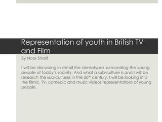 Representation of youth in British TV
and Film
By Noor Sharif
I will be discussing in detail the stereotypes surrounding the young
people of today’s society. And what a sub-culture is and I will be
research the sub-cultures in the 20th century. I will be looking into
the filmic, TV, comedic and music videos representations of young
people.
 