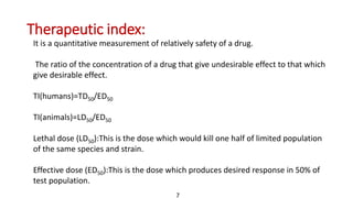Therapeutic index:
It is a quantitative measurement of relatively safety of a drug.
The ratio of the concentration of a drug that give undesirable effect to that which
give desirable effect.
TI(humans)=TD50/ED50
TI(animals)=LD50/ED50
Lethal dose (LD50):This is the dose which would kill one half of limited population
of the same species and strain.
Effective dose (ED50):This is the dose which produces desired response in 50% of
test population.
7
 