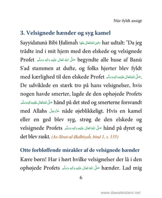 Nūr-fyldt ansigt
6
3. Velsignede hænder og syg kamel
Sayyidatunā Bibi Ḥalīmaĥ ‫ﺎ‬َ‫ﻬ‬ْ‫ﻨ‬َ‫ ﻋ‬ ٰ‫ﺎﱃ‬َ‫ﻌ‬َ‫ﺗ‬ ُ‫ اﷲ‬َ
ِ5َ‫ر‬ har udtalt: ''Da jeg
trådte ind i mit hjem med den elskede og velsignede
Profet ٖ‫ﻪ‬ِ‫ﻟ‬ٰ‫ا‬َ‫ و‬ ِ‫ﻪ‬ْ‫ﻴ‬َ‫ﻠ‬َ%  ٰ‫ﺎﱃ‬َ‫ﻌ‬َ‫ﺗ‬  ُ‫ اﷲ‬ َّ1 َ‫ﺻ‬ ‫ﻢ‬َّ‫ﻠ‬َ‫ﺳ‬َ‫و‬ begyndte alle huse af Banū
S'ad stammen at dufte, og folks hjerter blev fyldt
med kærlighed til den elskede Profet ٖ‫ﻪ‬ِ‫ﻟ‬ٰ‫ا‬َ‫ و‬ِ‫ﻪ‬ْ‫ﻴ‬َ‫ﻠ‬َ%  ٰ‫ﺎﱃ‬َ‫ﻌ‬َ‫ﺗ‬ ُ‫ اﷲ‬ َّ1 َ‫ﺻ‬ ‫ﻢ‬َّ‫ﻠ‬َ‫ﺳ‬َ‫و‬ .
De udviklede en stærk tro på hans velsignelser, hvis
nogen havde smerter, lagde de den ophøjede Profets
ٖ‫ﻪ‬ِ‫ﻟ‬ٰ‫ا‬َ‫ و‬ِ‫ﻪ‬ْ‫ﻴ‬َ‫ﻠ‬َ%  ٰ‫ﺎﱃ‬َ‫ﻌ‬َ‫ﺗ‬ ُ‫ اﷲ‬ َّ1َ‫ﺻ‬ ‫ﻢ‬َّ‫ﻠ‬َ‫ﺳ‬َ‫و‬ hånd på det sted og smerterne forsvandt
med Allahs َّ‫ﻞ‬َ‫ﺟ‬َ‫َو‬ّ‫ﺰ‬َ‫ﻋ‬ nåde øjeblikkeligt. Hvis en kamel
eller en ged blev syg, strøg de den elskede og
velsignede Profets   ٰ‫ﺎﱃ‬َ‫ﻌ‬َ‫ﺗ‬ ُ‫ اﷲ‬ َّ1 َ‫ﺻ‬ٖ‫ﻪ‬ِ‫ﻟ‬ٰ‫ا‬َ‫ و‬ ِ‫ﻪ‬ْ‫ﻴ‬َ‫ﻠ‬َ% ‫ﻢ‬َّ‫ﻠ‬َ‫ﺳ‬َ‫و‬ hånd på dyret og
det blev raskt. (As-Sīrat-ul-Ḥalbiyaĥ, bind 1, s. 135)
Otte forbløffende mirakler af de velsignede hænder
Kære børn! Har i hørt hvilke velsignelser der lå i den
ophøjede Profets َ‫ و‬ ِ‫ﻪ‬ْ‫ﻴ‬َ‫ﻠ‬َ%  ٰ‫ﺎﱃ‬َ‫ﻌ‬َ‫ﺗ‬  ُ‫ اﷲ‬ َّ1 َ‫ﺻ‬ٖ‫ﻪ‬ِ‫ﻟ‬ٰ‫ا‬ ‫ﻢ‬َّ‫ﻠ‬َ‫ﺳ‬َ‫و‬ hænder. Lad mig
www.dawateislami.net
 