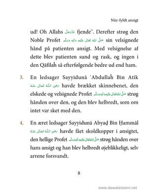Nūr-fyldt ansigt
8
ud! Oh Allahs َّ‫ﻞ‬َ‫ﺟ‬َ‫َو‬ّ‫ﺰ‬َ‫ﻋ‬ fjende''. Derefter strøg den
Noble Profet ٖ‫ﻪ‬ِ‫ﻟ‬ٰ‫ا‬َ‫ و‬ ِ‫ﻪ‬ْ‫ﻴ‬َ‫ﻠ‬َ%  ٰ‫ﺎﱃ‬َ‫ﻌ‬َ‫ﺗ‬  ُ‫ اﷲ‬ َّ1 َ‫ﺻ‬ ‫ﻢ‬َّ‫ﻠ‬َ‫ﺳ‬َ‫و‬ sin velsignede
hånd på patienten ansigt. Med velsignelse af
dette blev patienten sund og rask, og ingen i
den Qāfilaĥ så efterfølgende bedre ud end ham.
3. En ledsager Sayyidunā 'Abdullaĥ Bin Atīk
‫ اﻟ‬ َ
ِ5َ‫ر‬‫ـ‬‫ﻠ‬‫ـ‬َ‫ﺗ‬  ُ‫ﻪ‬‫ـ‬َ‫ﻌ‬‫ـ‬ْ‫ـﻨ‬َ‫ ﻋ‬ ٰ‫ﺎﱃ‬‫ـ‬ُ‫ﻪ‬ havde brækket skinnebenet, den
elskede og velsignede Profet ٖ‫ﻪ‬ِ‫ﻟ‬ٰ‫ا‬َ‫ و‬ِ‫ﻪ‬ْ‫ﻴ‬َ‫ﻠ‬َ%  ٰ‫ﺎﱃ‬َ‫ﻌ‬َ‫ﺗ‬ ُ‫ اﷲ‬ َّ1 َ‫ﺻ‬ ‫ﻢ‬َّ‫ﻠ‬َ‫ﺳ‬َ‫و‬ strøg
hånden over den, og den blev helbredt, som om
intet var sket med den.
4. En æret ledsager Sayyidunā Abyaḑ Bin Ḥammāl
‫ اﻟ‬ َ
ِ5َ‫ر‬‫ـ‬‫ﻠ‬‫ـ‬َ‫ﺗ‬  ُ‫ﻪ‬‫ـ‬َ‫ﻌ‬‫ـ‬ْ‫ـﻨ‬َ‫ ﻋ‬ ٰ‫ﺎﱃ‬‫ـ‬ُ‫ﻪ‬ havde fået skoldkopper i ansigtet,
den hellige Profet ٖ‫ﻪ‬ِ‫ﻟ‬ٰ‫ا‬َ‫ و‬ِ‫ﻪ‬ْ‫ﻴ‬َ‫ﻠ‬َ%  ٰ‫ﺎﱃ‬َ‫ﻌ‬َ‫ﺗ‬ ُ‫ اﷲ‬ َّ1 َ‫ﺻ‬ ‫ﻢ‬َّ‫ﻠ‬َ‫ﺳ‬َ‫و‬ strøg hånden over
hans ansigt og han blev helbredt øjeblikkeligt, selv
arrene forsvandt.
www.dawateislami.net
 