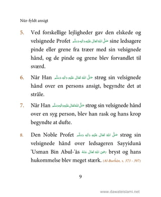Nūr-fyldt ansigt
9
5. Ved forskellige lejligheder gav den elskede og
velsignede Profet َ‫ و‬ِ‫ﻪ‬ْ‫ﻴ‬َ‫ﻠ‬َ%  ٰ‫ﺎﱃ‬َ‫ﻌ‬َ‫ﺗ‬ ُ‫ اﷲ‬ َّ1 َ‫ﺻ‬ٖ‫ﻪ‬ِ‫ﻟ‬ٰ‫ا‬ ‫ﻢ‬َّ‫ﻠ‬َ‫ﺳ‬َ‫و‬ sine ledsagere
pinde eller grene fra træer med sin velsignede
hånd, og de pinde og grene blev forvandlet til
sværd.
6. Når Han ‫ﻢ‬َّ‫ﻠ‬َ‫ﺳ‬َ‫ و‬ ٖ‫ﻪ‬ِ‫ﻟ‬ٰ‫ا‬َ‫ و‬ ِ‫ﻪ‬ْ‫ﻴ‬َ‫ﻠ‬َ%  ٰ‫ﺎﱃ‬َ‫ﻌ‬َ‫ﺗ‬  ُ‫ اﷲ‬ َّ1 َ‫ﺻ‬ strøg sin velsignede
hånd over en persons ansigt, begyndte det at
stråle.
7. Når Han ‫ﻢ‬َّ‫ﻠ‬َ‫ﺳ‬َ‫ و‬ٖ‫ﻪ‬ِ‫ﻟ‬ٰ‫ا‬َ‫ و‬ِ‫ﻪ‬ْ‫ﻴ‬َ‫ﻠ‬َ%  ٰ‫ﺎﱃ‬َ‫ﻌ‬َ‫ﺗ‬ ُ‫ اﷲ‬ َّ1 َ‫ﺻ‬ strøg sin velsignede hånd
over en syg person, blev han rask og hans krop
begyndte at dufte.
8. Den Noble Profet ٖ‫ﻪ‬ِ‫ﻟ‬ٰ‫ا‬َ‫ و‬ ِ‫ﻪ‬ْ‫ﻴ‬َ‫ﻠ‬َ%  ٰ‫ﺎﱃ‬َ‫ﻌ‬َ‫ﺗ‬  ُ‫ اﷲ‬ َّ1 َ‫ﺻ‬ ‫ﻢ‬َّ‫ﻠ‬َ‫ﺳ‬َ‫و‬ strøg sin
velsignede hånd over ledsageren Sayyidunā
'Usman Bin Abul-'ās ُ‫ﻪ‬ْ‫ـﻨ‬َ‫ ﻋ‬ ٰ‫ﺎﱃ‬َ‫ﻌ‬َ‫ﺗ‬  ُ‫ اﷲ‬ َ
ِ5َ‫ر‬ bryst og hans
hukommelse blev meget stærk. (Al-Burĥān, s. 373 - 397)
www.dawateislami.net
 