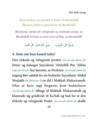 Nūr-fyldt ansigt
10
Żarā cheĥray say pardaĥ to ĥaṫāo Yā Rasūlallāĥ
Ĥamayn dīdār to apnā karāo Yā Rasūlallāĥ
Betydning: Afslør dit velsignede og strålende ansigt, ya
Rasūlallāĥ Velsign os med synet af Dig, ya Rasūlallāĥ
9ۡ
ِ:َ ۡ
;‫ا‬
َ َ
< ‫ا‬ۡ=
> َ5?
َ ُ
@
ٰ َ
<
ٰ
0 َ1
َ
2 ُ3‫ا‬ 4 َ5
4. Som om hun kamel talte!
Den elskede og velsignede profets َّ1 َ‫ﺻ‬ ٖ‫ﻪ‬ِ‫ﻟ‬ٰ‫ا‬َ‫ و‬ ِ‫ﻪ‬ْ‫ﻴ‬َ‫ﻠ‬َ%  ٰ‫ﺎﱃ‬َ‫ﻌ‬َ‫ﺗ‬  ُ‫اﷲ‬ ‫ﻢ‬َّ‫ﻠ‬َ‫ﺳ‬َ‫و‬
fætter og ledsager Sayyidunā ‘Abdullāĥ Ibn ‘Abbās
‫ﺎ‬َ‫ﻤ‬ُ‫ﻬ‬ْ‫ـﻨ‬َ‫ ﻋ‬ ٰ‫ﺎﱃ‬َ‫ـﻌ‬َ‫ﺗ‬ ُ‫ـﻪ‬‫ اﻟـﻠ‬َ
ِ5َ‫ر‬ har berettet, at Profeten ٖ‫ﻪ‬ِ‫ﻟ‬ٰ‫ا‬َ‫ و‬ِ‫ﻪ‬ْ‫ﻴ‬َ‫ﻠ‬َ%  ٰ‫ﺎﱃ‬َ‫ﻌ‬َ‫ﺗ‬ ُ‫ اﷲ‬ َّ1 َ‫ﺻ‬ ‫ﻢ‬َّ‫ﻠ‬َ‫ﺳ‬َ‫و‬
engang blev adskilt fra sin bedstefar Sayyidunā ‘Abdul
Muṭṭalib ُ‫ﻪ‬ْ‫ـﻨ‬َ‫ ﻋ‬ ٰ‫ﺎﱃ‬َ‫ﻌ‬َ‫ﺗ‬ ُ‫ اﷲ‬ َ
ِ5َ‫ر‬ i en dal i Makkah Mukarramaĥ.
Efter at have søgt forgæves kom bedstefaren
‫ﻢ‬َّ‫ﻠ‬َ‫ﺳ‬َ‫ و‬ ٖ‫ﻪ‬ِ‫ﻟ‬ٰ‫ا‬َ‫ و‬ ِ‫ﻪ‬ْ‫ﻴ‬َ‫ﻠ‬َ%  ٰ‫ﺎﱃ‬َ‫ﻌ‬َ‫ﺗ‬ ُ‫ اﷲ‬ َّ1 َ‫ﺻ‬ tilbage til Makkaĥ Mukarramaĥ og
klamrede sig grådkvalt til Ka’baĥ og bad for at den
elskede og velsignede Profet ٖ‫ﻪ‬ِ‫ﻟ‬ٰ‫ا‬َ‫ و‬ ِ‫ﻪ‬ْ‫ﻴ‬َ‫ﻠ‬َ%  ٰ‫ﺎﱃ‬َ‫ﻌ‬َ‫ﺗ‬  ُ‫ اﷲ‬ َّ1 َ‫ﺻ‬ ‫ﻢ‬َّ‫ﻠ‬َ‫ﺳ‬َ‫و‬ skulle
www.dawateislami.net
 