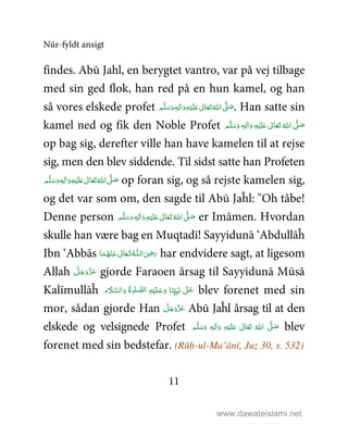Nūr-fyldt ansigt
11
findes. Abū Jahl, en berygtet vantro, var på vej tilbage
med sin ged flok, han red på en hun kamel, og han
så vores elskede profet  ٖ‫ﻪ‬ِ‫ﻟ‬ٰ‫ا‬َ‫ و‬ِ‫ﻪ‬ْ‫ﻴ‬َ‫ﻠ‬َ%  ٰ‫ﺎﱃ‬َ‫ﻌ‬َ‫ﺗ‬ ُ‫ اﷲ‬ َّ1 َ‫ﺻ‬‫ﻢ‬َّ‫ﻠ‬َ‫ﺳ‬َ‫و‬ . Han satte sin
kamel ned og fik den Noble Profet ‫ﻢ‬َّ‫ﻠ‬َ‫ﺳ‬َ‫ و‬ ٖ‫ﻪ‬ِ‫ﻟ‬ٰ‫ا‬َ‫ و‬ ِ‫ﻪ‬ْ‫ﻴ‬َ‫ﻠ‬َ%  ٰ‫ﺎﱃ‬َ‫ﻌ‬َ‫ﺗ‬ ُ‫ اﷲ‬ َّ1 َ‫ﺻ‬
op bag sig, derefter ville han have kamelen til at rejse
sig, men den blev siddende. Til sidst satte han Profeten
ٰ‫ا‬َ‫ و‬ِ‫ﻪ‬ْ‫ﻴ‬َ‫ﻠ‬َ%  ٰ‫ﺎﱃ‬َ‫ﻌ‬َ‫ﺗ‬ ُ‫ اﷲ‬ َّ1 َ‫ﺻ‬ٖ‫ﻪ‬ِ‫ﻟ‬ ‫ﻢ‬َّ‫ﻠ‬َ‫ﺳ‬َ‫و‬ op foran sig, og så rejste kamelen sig,
og det var som om, den sagde til Abū Jaĥl: ''Oh tåbe!
Denne person ‫ﻢ‬َّ‫ﻠ‬َ‫ﺳ‬َ‫ و‬ ٖ‫ﻪ‬ِ‫ﻟ‬ٰ‫ا‬َ‫ و‬ِ‫ﻪ‬ْ‫ﻴ‬َ‫ﻠ‬َ%  ٰ‫ﺎﱃ‬َ‫ﻌ‬َ‫ﺗ‬ ُ‫ اﷲ‬ َّ1 َ‫ﺻ‬ er Imāmen. Hvordan
skulle han være bag en Muqtadī! Sayyidunā ‘Abdullāĥ
Ibn ‘Abbās َ
ِ5َ‫ر‬‫ﺎ‬َ‫ﻤ‬ُ‫ﻬ‬ْ‫ـﻨ‬َ‫ ﻋ‬ ٰ‫ﺎﱃ‬َ‫ـﻌ‬َ‫ﺗ‬ ُ‫ـﻪ‬‫ اﻟـﻠ‬ har endvidere sagt, at ligesom
Allah َّ‫ﻞ‬َ‫ﺟ‬َ‫َو‬ّ‫ﺰ‬َ‫ﻋ‬ gjorde Faraoen årsag til Sayyidunā Mūsā
Kalīmullāĥ ‫م‬ َ‫ﻼ‬َّ‫اﻟﺴ‬َ‫ و‬ ُ‫ة‬‫ﻮ‬ٰ‫ﻠ‬ َّ‫ﻟﺼ‬‫ ا‬ ِ‫ﻪ‬ْ‫ﻴ‬َ‫ﻠ‬‫ـ‬َ‫ﻋ‬َ‫ و‬ ‫ﺎ‬َ‫ﻨ‬ِّ<ِ‫ﺒ‬َ‫ ﻧ‬ ٰ1‫ـ‬َ‫ﻋ‬ blev forenet med sin
mor, sådan gjorde Han َّ‫ﻞ‬َ‫ﺟ‬َ‫َو‬ّ‫ﺰ‬َ‫ﻋ‬ Abū Jaĥl årsag til at den
elskede og velsignede Profet ‫ﻢ‬َّ‫ﻠ‬َ‫ﺳ‬َ‫ و‬ ٖ‫ﻪ‬ِ‫ﻟ‬ٰ‫ا‬َ‫ و‬ ِ‫ﻪ‬ْ‫ﻴ‬َ‫ﻠ‬َ%  ٰ‫ﺎﱃ‬َ‫ﻌ‬َ‫ﺗ‬  ُ‫ اﷲ‬ َّ1 َ‫ﺻ‬ blev
forenet med sin bedstefar. (Rūḥ-ul-Ma’ānī, Juz 30, s. 532)
www.dawateislami.net
 