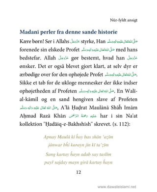 Nūr-fyldt ansigt
12
Madanī perler fra denne sande historie
Kære børn! Ser i Allahs َّ‫ﻞ‬َ‫ﺟ‬َ‫َو‬ّ‫ﺰ‬َ‫ﻋ‬ styrke, Han   َّ1َ‫ﺻ‬‫ﻢ‬َّ‫ﻠ‬َ‫ﺳ‬َ‫ و‬ٖ‫ﻪ‬ِ‫ﻟ‬ٰ‫ا‬َ‫ و‬ِ‫ﻪ‬ْ‫ﻴ‬َ‫ﻠ‬َ%  ٰ‫ﺎﱃ‬َ‫ﻌ‬َ‫ﺗ‬ ُ‫اﷲ‬
forenede sin elskede Profet ٖ‫ﻪ‬ِ‫ﻟ‬ٰ‫ا‬َ‫ و‬ِ‫ﻪ‬ْ‫ﻴ‬َ‫ﻠ‬َ%  ٰ‫ﺎﱃ‬َ‫ﻌ‬َ‫ﺗ‬ ُ‫ اﷲ‬ َّ1 َ‫ﺻ‬ ‫ﻢ‬َّ‫ﻠ‬َ‫ﺳ‬َ‫و‬ med hans
bedstefar. Allah َّ‫ﻞ‬َ‫ﺟ‬َ‫َو‬ّ‫ﺰ‬َ‫ﻋ‬ gør bestemt, hvad han َّ‫ﻞ‬َ‫ﺟ‬َ‫َو‬ّ‫ﺰ‬َ‫ﻋ‬
ønsker. Det er også blevet gjort klart, at selv dyr er
ærbødige over for den ophøjede Profet ٖ‫ﻪ‬ِ‫ﻟ‬ٰ‫ا‬َ‫ و‬ِ‫ﻪ‬ْ‫ﻴ‬َ‫ﻠ‬َ%  ٰ‫ﺎﱃ‬َ‫ﻌ‬َ‫ﺗ‬ ُ‫ اﷲ‬ َّ1 َ‫ﺻ‬ ‫ﻢ‬َّ‫ﻠ‬َ‫ﺳ‬َ‫و‬ .
Sikke et tab for de ukloge mennesker der ikke indser
ophøjetheden af Profeten ٖ‫ﻪ‬ِ‫ﻟ‬ٰ‫ا‬َ‫ و‬ِ‫ﻪ‬ْ‫ﻴ‬َ‫ﻠ‬َ%  ٰ‫ﺎﱃ‬َ‫ﻌ‬َ‫ﺗ‬ ُ‫ اﷲ‬ َّ1 َ‫ﺻ‬ ‫ﻢ‬َّ‫ﻠ‬َ‫ﺳ‬َ‫و‬ . En Walī-
al-kāmil og en sand hengiven slave af Profeten
ٖ‫ﻪ‬ِ‫ﻟ‬ٰ‫ا‬َ‫ و‬ ِ‫ﻪ‬ْ‫ﻴ‬َ‫ﻠ‬َ%  ٰ‫ﺎﱃ‬َ‫ﻌ‬َ‫ﺗ‬  ُ‫ اﷲ‬ َّ1 َ‫ﺻ‬ ‫ﻢ‬َّ‫ﻠ‬َ‫ﺳ‬َ‫و‬ , A’lā Ḥaḍrat Maulānā Shāĥ Imām
Aḥmad Razā Khān ‫ﻦ‬ٰ ْ‫ﲪ‬ َّ‫ﺮ‬‫ﻟـ‬‫ ا‬ ُ‫ﺔ‬َ ْ‫ﲪ‬َ‫ ر‬ ِ‫ﻪ‬ْ‫ﻴ‬َ‫ﻠ‬‫ـ‬َ‫ﻋ‬ har i sin Na'at
kollektion ''Ḥadāiq-e-Bakhshish'' skrevet. (s. 112):
Apnay Maulā kī ĥay bas shān ‘aẓīm
jānwar bĥī karayn jin kī ta’ẓīm
Sang kartay ĥayn adab say taslīm
payř sajday mayn girā kartay ĥayn
www.dawateislami.net
 